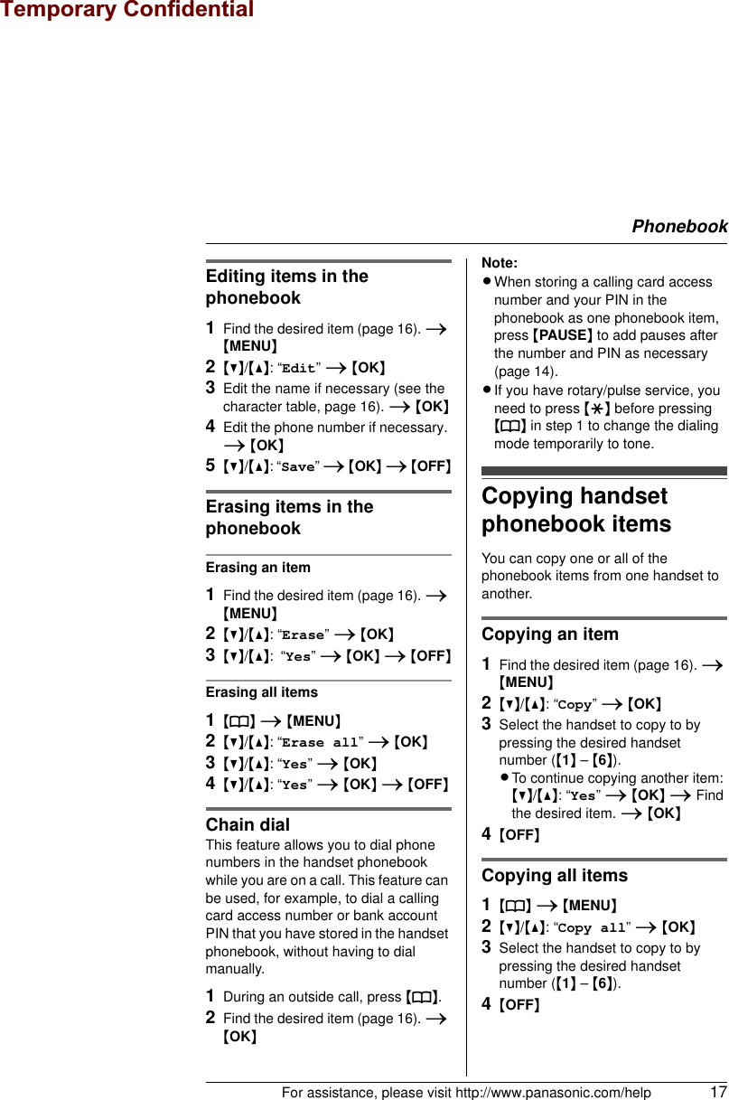 PhonebookFor assistance, please visit http://www.panasonic.com/help 17Editing items in the phonebook1Find the desired item (page 16). i {MENU}2{V}/{^}: “Edit” i {OK}3Edit the name if necessary (see the character table, page 16). i {OK}4Edit the phone number if necessary. i {OK}5{V}/{^}: “Save” i {OK} i {OFF}Erasing items in the phonebookErasing an item1Find the desired item (page 16). i {MENU}2{V}/{^}: “Erase” i {OK}3{V}/{^}:  “Yes” i {OK} i {OFF}Erasing all items1{k} i {MENU}2{V}/{^}: “Erase all” i {OK}3{V}/{^}: “Yes” i {OK}4{V}/{^}: “Yes” i {OK} i {OFF}Chain dialThis feature allows you to dial phone numbers in the handset phonebook while you are on a call. This feature can be used, for example, to dial a calling card access number or bank account PIN that you have stored in the handset phonebook, without having to dial manually.1During an outside call, press {k}.2Find the desired item (page 16). i {OK}Note:LWhen storing a calling card access number and your PIN in the phonebook as one phonebook item, press {PAUSE} to add pauses after the number and PIN as necessary (page 14).LIf you have rotary/pulse service, you need to press {*} before pressing {k} in step 1 to change the dialing mode temporarily to tone.Copying handset phonebook itemsYou can copy one or all of the phonebook items from one handset to another.Copying an item1Find the desired item (page 16). i {MENU}2{V}/{^}: “Copy” i {OK}3Select the handset to copy to by pressing the desired handset number ({1} – {6}).LTo continue copying another item:{V}/{^}: “Yes” i {OK} i Find the desired item. i {OK}4{OFF}Copying all items1{k} i {MENU}2{V}/{^}: “Copy all” i {OK}3Select the handset to copy to by pressing the desired handset number ({1} – {6}).4{OFF}Temporary Confidential