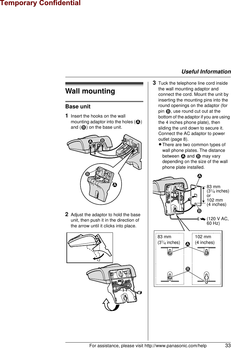 Useful InformationFor assistance, please visit http://www.panasonic.com/help 33Wall mountingBase unit1Insert the hooks on the wall mounting adaptor into the holes (1) and (2) on the base unit.2Adjust the adaptor to hold the base unit, then push it in the direction of the arrow until it clicks into place.3Tuck the telephone line cord inside the wall mounting adaptor and connect the cord. Mount the unit by inserting the mounting pins into the round openings on the adaptor (for pin 2, use round cut out at the bottom of the adaptor if you are using the 4 inches phone plate), then sliding the unit down to secure it.Connect the AC adaptor to power outlet (page 8).LThere are two common types of wall phone plates. The distance between 1 and 2 may vary depending on the size of the wall phone plate installed.212183 mm(31/4 inches)102 mm(4 inches)2183 mm (31/4 inches)or102 mm (4 inches)1(120 V AC, 60 Hz)2Temporary Confidential