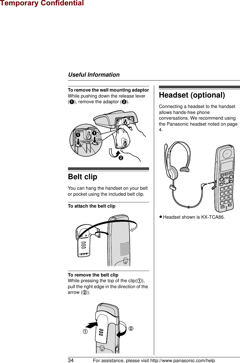 Useful Information34 For assistance, please visit http://www.panasonic.com/helpTo remove the wall mounting adaptorWhile pushing down the release lever (A), remove the adaptor (B).Belt clipYou can hang the handset on your belt or pocket using the included belt clip.To attach the belt clipTo remove the belt clipWhile pressing the top of the clip(1), pull the right edge in the direction of the arrow (2).Headset (optional)Connecting a headset to the handset allows hands-free phone conversations. We recommend using the Panasonic headset noted on page 4.LHeadset shown is KX-TCA86.BAA12Temporary Confidential