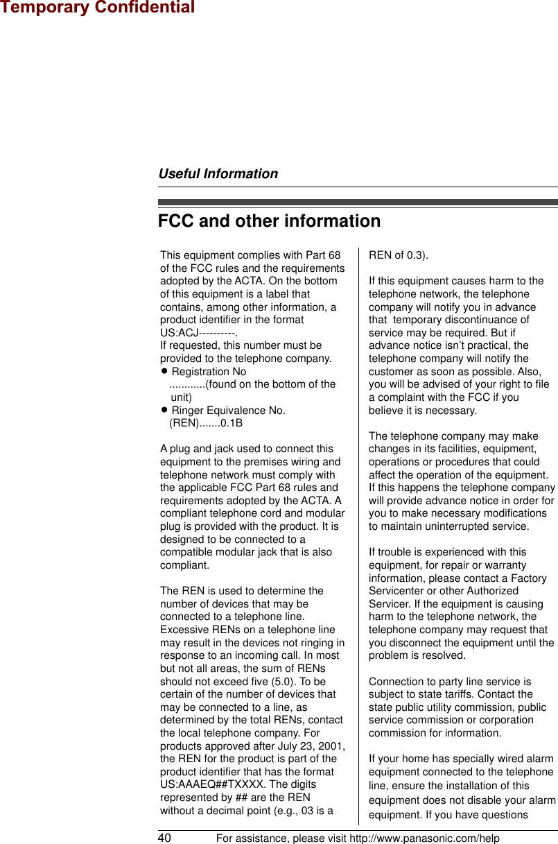 Useful Information40 For assistance, please visit http://www.panasonic.com/helpFCC and other informationThis equipment complies with Part 68 of the FCC rules and the requirements adopted by the ACTA. On the bottom of this equipment is a label that contains, among other information, a product identifier in the format US:ACJ----------.If requested, this number must be provided to the telephone company.L Registration No   ............(found on the bottom of the unit)L Ringer Equivalence No.   (REN).......0.1BA plug and jack used to connect this equipment to the premises wiring and telephone network must comply with the applicable FCC Part 68 rules and requirements adopted by the ACTA. A compliant telephone cord and modular plug is provided with the product. It is designed to be connected to a compatible modular jack that is also compliant.The REN is used to determine the number of devices that may be connected to a telephone line. Excessive RENs on a telephone line may result in the devices not ringing in response to an incoming call. In most but not all areas, the sum of RENs should not exceed five (5.0). To be certain of the number of devices that may be connected to a line, as determined by the total RENs, contact the local telephone company. For products approved after July 23, 2001, the REN for the product is part of the product identifier that has the format US:AAAEQ##TXXXX. The digits represented by ## are the REN without a decimal point (e.g., 03 is a REN of 0.3).If this equipment causes harm to the telephone network, the telephone company will notify you in advance that  temporary discontinuance of service may be required. But if advance notice isn’t practical, the telephone company will notify the customer as soon as possible. Also, you will be advised of your right to file a complaint with the FCC if you believe it is necessary.The telephone company may make changes in its facilities, equipment, operations or procedures that could affect the operation of the equipment. If this happens the telephone company will provide advance notice in order for you to make necessary modifications to maintain uninterrupted service.If trouble is experienced with this equipment, for repair or warranty information, please contact a Factory Servicenter or other Authorized Servicer. If the equipment is causing harm to the telephone network, the telephone company may request that you disconnect the equipment until the problem is resolved.Connection to party line service is subject to state tariffs. Contact the state public utility commission, public service commission or corporation commission for information.If your home has specially wired alarm equipment connected to the telephone line, ensure the installation of this equipment does not disable your alarm equipment. If you have questions Temporary Confidential