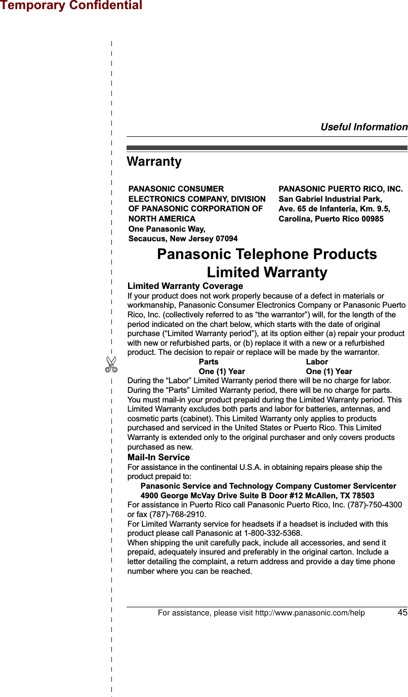 Useful InformationFor assistance, please visit http://www.panasonic.com/help 45✄WarrantyPANASONIC CONSUMER ELECTRONICS COMPANY, DIVISION OF PANASONIC CORPORATION OF NORTH AMERICA One Panasonic Way, Secaucus, New Jersey 07094PANASONIC PUERTO RICO, INC.San Gabriel Industrial Park, Ave. 65 de Infantería, Km. 9.5,Carolina, Puerto Rico 00985Panasonic Telephone ProductsLimited WarrantyLimited Warranty CoverageIf your product does not work properly because of a defect in materials or workmanship, Panasonic Consumer Electronics Company or Panasonic Puerto Rico, Inc. (collectively referred to as “the warrantor”) will, for the length of the period indicated on the chart below, which starts with the date of original purchase (“Limited Warranty period”), at its option either (a) repair your product with new or refurbished parts, or (b) replace it with a new or a refurbished product. The decision to repair or replace will be made by the warrantor.     Parts       Labor     One (1) Year    One (1) YearDuring the “Labor” Limited Warranty period there will be no charge for labor. During the “Parts” Limited Warranty period, there will be no charge for parts. You must mail-in your product prepaid during the Limited Warranty period. This Limited Warranty excludes both parts and labor for batteries, antennas, and cosmetic parts (cabinet). This Limited Warranty only applies to products purchased and serviced in the United States or Puerto Rico. This Limited Warranty is extended only to the original purchaser and only covers products purchased as new.Mail-In ServiceFor assistance in the continental U.S.A. in obtaining repairs please ship the product prepaid to:  Panasonic Service and Technology Company Customer Servicenter  4900 George McVay Drive Suite B Door #12 McAllen, TX 78503For assistance in Puerto Rico call Panasonic Puerto Rico, Inc. (787)-750-4300 or fax (787)-768-2910.For Limited Warranty service for headsets if a headset is included with this product please call Panasonic at 1-800-332-5368.When shipping the unit carefully pack, include all accessories, and send it prepaid, adequately insured and preferably in the original carton. Include a letter detailing the complaint, a return address and provide a day time phone number where you can be reached.Temporary Confidential