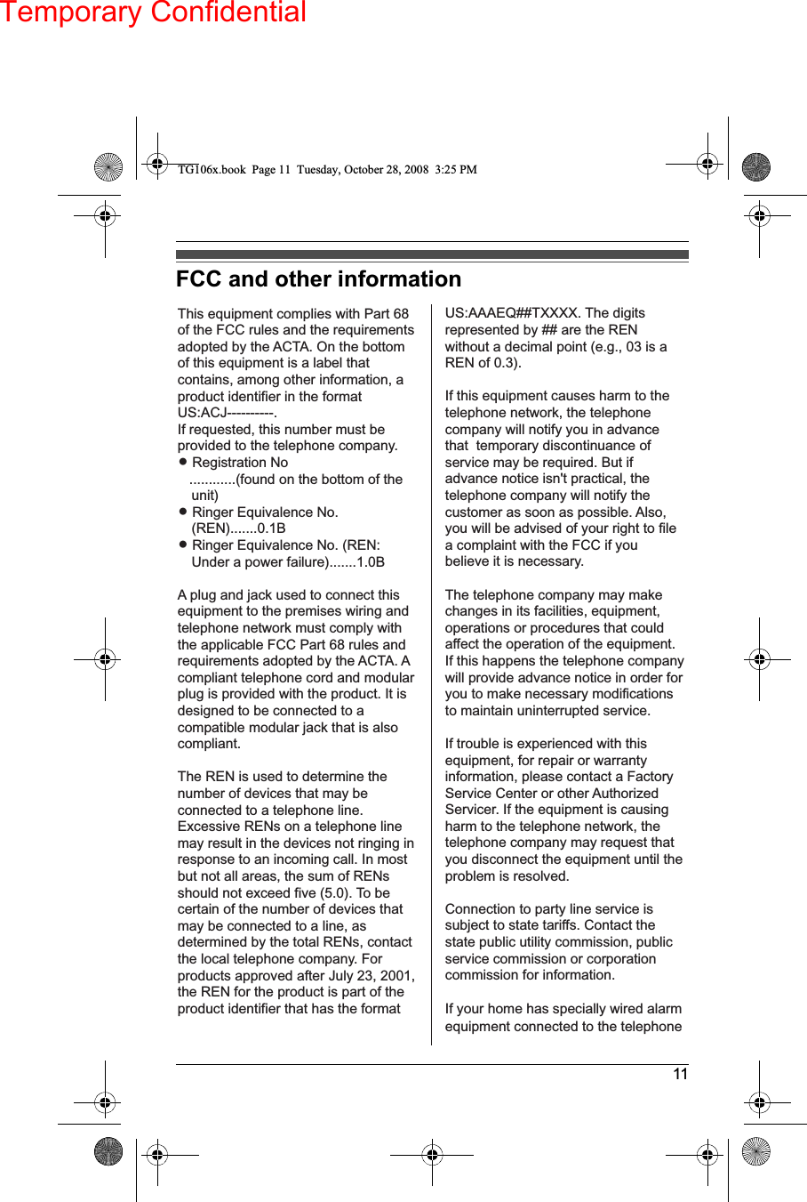 Temporary Confidential11FCC and other informationThis equipment complies with Part 68 of the FCC rules and the requirements adopted by the ACTA. On the bottom of this equipment is a label that contains, among other information, a product identifier in the format US:ACJ----------.If requested, this number must be provided to the telephone company.L Registration No   ............(found on the bottom of the unit)L Ringer Equivalence No.(REN).......0.1BL Ringer Equivalence No. (REN: Under a power failure).......1.0BA plug and jack used to connect this equipment to the premises wiring and telephone network must comply with the applicable FCC Part 68 rules and requirements adopted by the ACTA. A compliant telephone cord and modular plug is provided with the product. It is designed to be connected to a compatible modular jack that is also compliant.The REN is used to determine the number of devices that may be connected to a telephone line. Excessive RENs on a telephone line may result in the devices not ringing in response to an incoming call. In most but not all areas, the sum of RENs should not exceed five (5.0). To be certain of the number of devices that may be connected to a line, as determined by the total RENs, contact the local telephone company. For products approved after July 23, 2001, the REN for the product is part of the product identifier that has the format US:AAAEQ##TXXXX. The digits represented by ## are the REN without a decimal point (e.g., 03 is a REN of 0.3).If this equipment causes harm to the telephone network, the telephone company will notify you in advance that  temporary discontinuance of service may be required. But if advance notice isn&apos;t practical, the telephone company will notify the customer as soon as possible. Also, you will be advised of your right to file a complaint with the FCC if you believe it is necessary.The telephone company may make changes in its facilities, equipment, operations or procedures that could affect the operation of the equipment. If this happens the telephone company will provide advance notice in order for you to make necessary modifications to maintain uninterrupted service.If trouble is experienced with this equipment, for repair or warranty information, please contact a Factory Service Center or other Authorized Servicer. If the equipment is causing harm to the telephone network, the telephone company may request that you disconnect the equipment until the problem is resolved.Connection to party line service is subject to state tariffs. Contact the state public utility commission, public service commission or corporation commission for information.If your home has specially wired alarm equipment connected to the telephoneTG106x.book  Page 11  Tuesday, October 28, 2008  3:25 PM