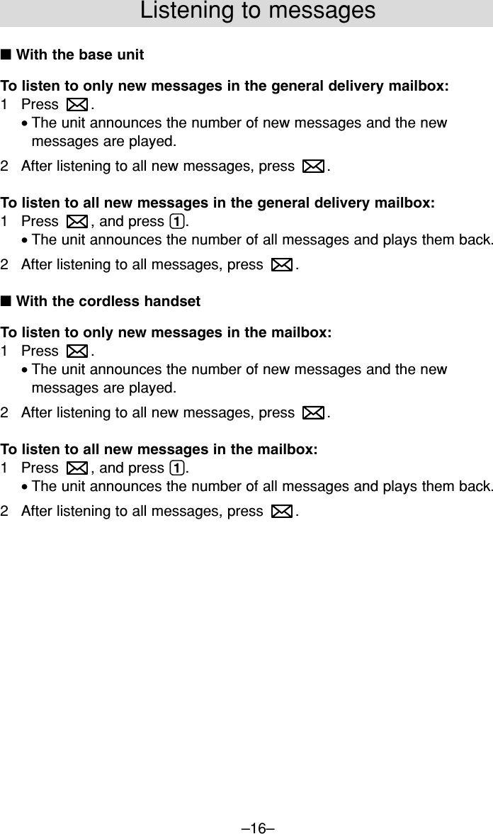 –16–Listening to messages■ With the base unitTo listen to only new messages in the general delivery mailbox:1 Press .•The unit announces the number of new messages and the newmessages are played.2 After listening to all new messages, press  .To listen to all new messages in the general delivery mailbox:1 Press  , and press (1).•The unit announces the number of all messages and plays them back.2 After listening to all messages, press  .■ With the cordless handsetTo listen to only new messages in the mailbox:1 Press .•The unit announces the number of new messages and the newmessages are played.2 After listening to all new messages, press  .To listen to all new messages in the mailbox:1 Press  , and press (1).•The unit announces the number of all messages and plays them back.2 After listening to all messages, press  .