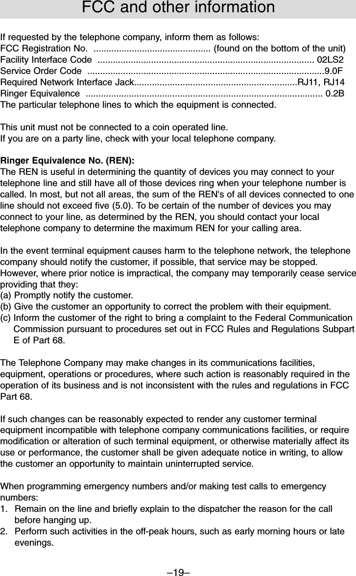 –19–If requested by the telephone company, inform them as follows:FCC Registration No.  .............................................. (found on the bottom of the unit)Facility Interface Code  ..................................................................................... 02LS2Service Order Code  .............................................................................................9.0FRequired Network Interface Jack................................................................RJ11, RJ14Ringer Equivalence  ............................................................................................. 0.2BThe particular telephone lines to which the equipment is connected.This unit must not be connected to a coin operated line.If you are on a party line, check with your local telephone company.Ringer Equivalence No. (REN):The REN is useful in determining the quantity of devices you may connect to yourtelephone line and still have all of those devices ring when your telephone number iscalled. In most, but not all areas, the sum of the REN&apos;s of all devices connected to oneline should not exceed five (5.0). To be certain of the number of devices you mayconnect to your line, as determined by the REN, you should contact your localtelephone company to determine the maximum REN for your calling area. In the event terminal equipment causes harm to the telephone network, the telephonecompany should notify the customer, if possible, that service may be stopped.However, where prior notice is impractical, the company may temporarily cease serviceproviding that they:(a) Promptly notify the customer.(b) Give the customer an opportunity to correct the problem with their equipment.(c) Inform the customer of the right to bring a complaint to the Federal CommunicationCommission pursuant to procedures set out in FCC Rules and Regulations SubpartE of Part 68.The Telephone Company may make changes in its communications facilities,equipment, operations or procedures, where such action is reasonably required in theoperation of its business and is not inconsistent with the rules and regulations in FCCPart 68.If such changes can be reasonably expected to render any customer terminalequipment incompatible with telephone company communications facilities, or requiremodification or alteration of such terminal equipment, or otherwise materially affect itsuse or performance, the customer shall be given adequate notice in writing, to allowthe customer an opportunity to maintain uninterrupted service.When programming emergency numbers and/or making test calls to emergencynumbers:1.  Remain on the line and briefly explain to the dispatcher the reason for the callbefore hanging up.2.  Perform such activities in the off-peak hours, such as early morning hours or lateevenings.FCC and other information