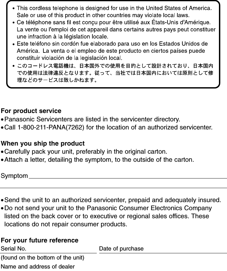 For product service•Panasonic Servicenters are listed in the servicenter directory. •Call 1-800-211-PANA(7262) for the location of an authorized servicenter.When you ship the product•Carefully pack your unit, preferably in the original carton. •Attach a letter, detailing the symptom, to the outside of the carton. Symptom                                                                                                    •Send the unit to an authorized servicenter, prepaid and adequately insured.•Do not send your unit to the Panasonic Consumer Electronics Companylisted on the back cover or to executive or regional sales offices. Theselocations do not repair consumer products.For your future referenceSerial No.  Date of purchase(found on the bottom of the unit)                                                         Name and address of dealer                                                                                       