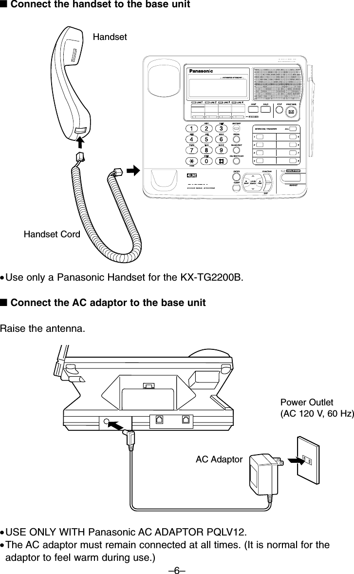 –6–■Connect the handset to the base unitHandset■Connect the AC adaptor to the base unitRaise the antenna.Power Outlet(AC 120 V, 60 Hz)•USE ONLY WITH Panasonic AC ADAPTOR PQLV12. •The AC adaptor must remain connected at all times. (It is normal for theadaptor to feel warm during use.)Handset CordAC Adaptor•Use only a Panasonic Handset for the KX-TG2200B.