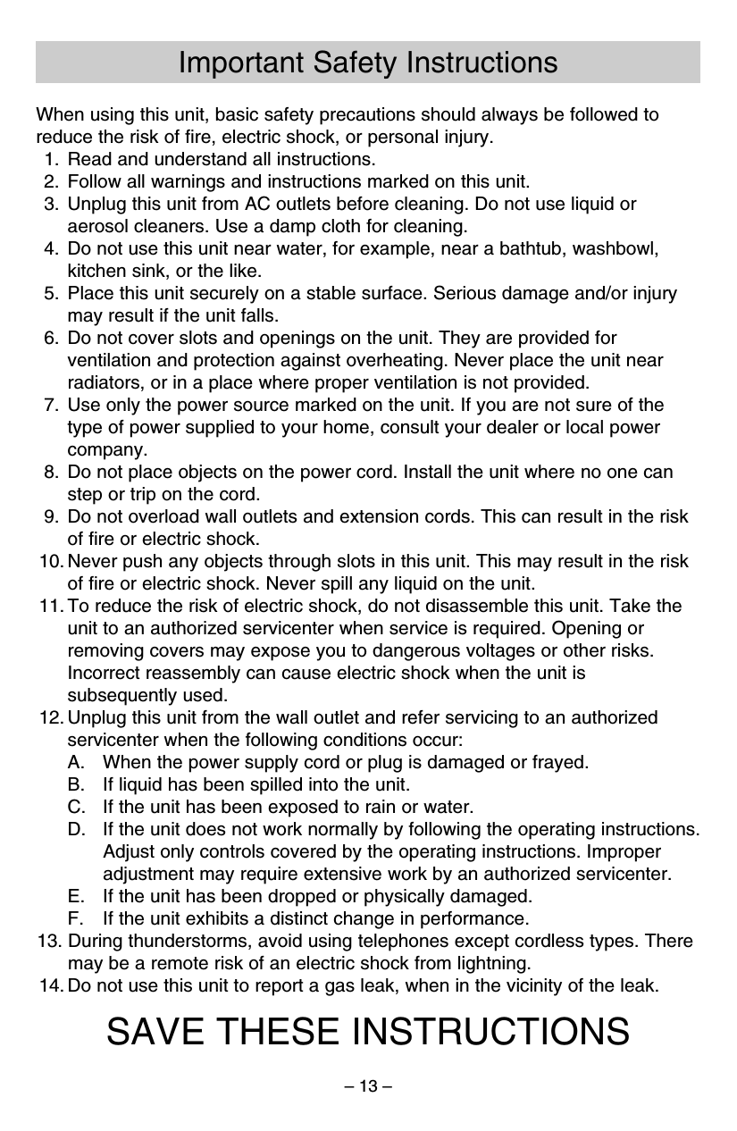 – 13 –Important Safety InstructionsWhen using this unit, basic safety precautions should always be followed toreduce the risk of ﬁre, electric shock, or personal injury.1. Read and understand all instructions.2. Follow all warnings and instructions marked on this unit.3. Unplug this unit from AC outlets before cleaning. Do not use liquid oraerosol cleaners. Use a damp cloth for cleaning.4. Do not use this unit near water, for example, near a bathtub, washbowl,kitchen sink, or the like.5. Place this unit securely on a stable surface. Serious damage and/or injurymay result if the unit falls.6. Do not cover slots and openings on the unit. They are provided forventilation and protection against overheating. Never place the unit nearradiators, or in a place where proper ventilation is not provided.7. Use only the power source marked on the unit. If you are not sure of thetype of power supplied to your home, consult your dealer or local powercompany.8. Do not place objects on the power cord. Install the unit where no one canstep or trip on the cord.9. Do not overload wall outlets and extension cords. This can result in the riskof ﬁre or electric shock.10. Never push any objects through slots in this unit. This may result in the riskof ﬁre or electric shock. Never spill any liquid on the unit.11. To reduce the risk of electric shock, do not disassemble this unit. Take theunit to an authorized servicenter when service is required. Opening orremoving covers may expose you to dangerous voltages or other risks.Incorrect reassembly can cause electric shock when the unit issubsequently used.12. Unplug this unit from the wall outlet and refer servicing to an authorizedservicenter when the following conditions occur:A. When the power supply cord or plug is damaged or frayed.B. If liquid has been spilled into the unit.C. If the unit has been exposed to rain or water.D. If the unit does not work normally by following the operating instructions.Adjust only controls covered by the operating instructions. Improperadjustment may require extensive work by an authorized servicenter.E. If the unit has been dropped or physically damaged.F. If the unit exhibits a distinct change in performance.13. During thunderstorms, avoid using telephones except cordless types. Theremay be a remote risk of an electric shock from lightning.14. Do not use this unit to report a gas leak, when in the vicinity of the leak.SAVE THESE INSTRUCTIONS