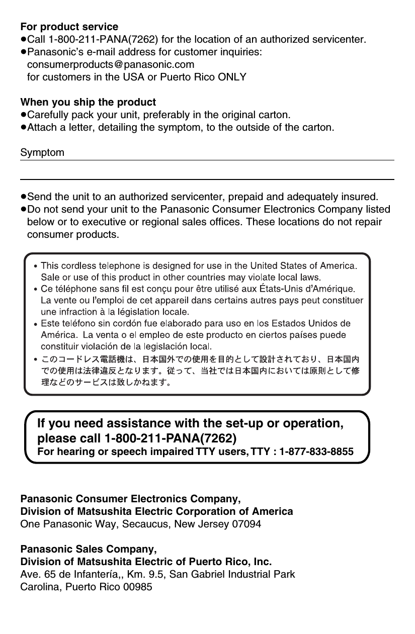 For product service≥Call 1-800-211-PANA(7262) for the location of an authorized servicenter.≥Panasonic’s e-mail address for customer inquiries:consumerproducts@panasonic.comfor customers in the USA or Puerto Rico ONLYWhen you ship the product≥Carefully pack your unit, preferably in the original carton.≥Attach a letter, detailing the symptom, to the outside of the carton.Symptom≥Send the unit to an authorized servicenter, prepaid and adequately insured.≥Do not send your unit to the Panasonic Consumer Electronics Company listedbelow or to executive or regional sales offices. These locations do not repairconsumer products.Panasonic Consumer Electronics Company,Division of Matsushita Electric Corporation of AmericaOne Panasonic Way, Secaucus, New Jersey 07094Panasonic Sales Company,Division of Matsushita Electric of Puerto Rico, Inc.Ave. 65 de Infantería,, Km. 9.5, San Gabriel Industrial ParkCarolina, Puerto Rico 00985If you need assistance with the set-up or operation, please call 1-800-211-PANA(7262)For hearing or speech impaired TTY users, TTY : 1-877-833-8855