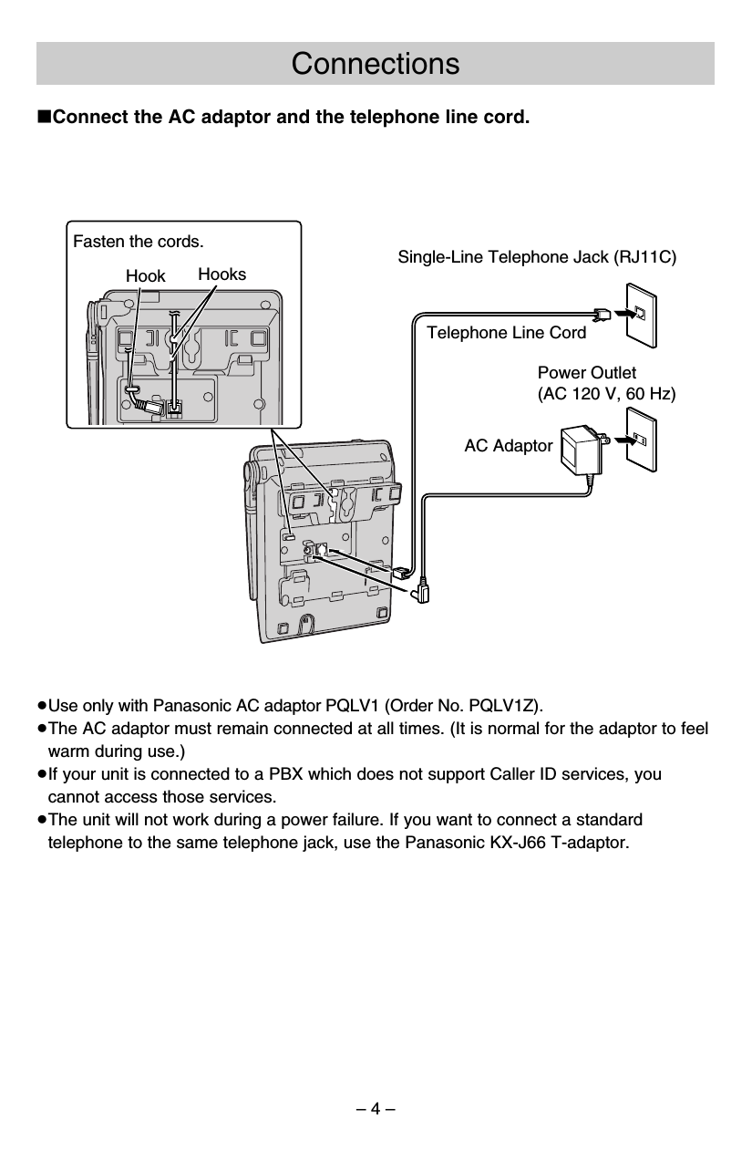 – 4 –Connections≥Use only with Panasonic AC adaptor PQLV1 (Order No. PQLV1Z).≥The AC adaptor must remain connected at all times. (It is normal for the adaptor to feelwarm during use.)≥If your unit is connected to a PBX which does not support Caller ID services, youcannot access those services.≥The unit will not work during a power failure. If you want to connect a standardtelephone to the same telephone jack, use the Panasonic KX-J66 T-adaptor.Single-Line Telephone Jack (RJ11C)Power Outlet(AC 120 V, 60 Hz)AC AdaptorTelephone Line CordFasten the cords.Hook Hooks∫Connect the AC adaptor and the telephone line cord.