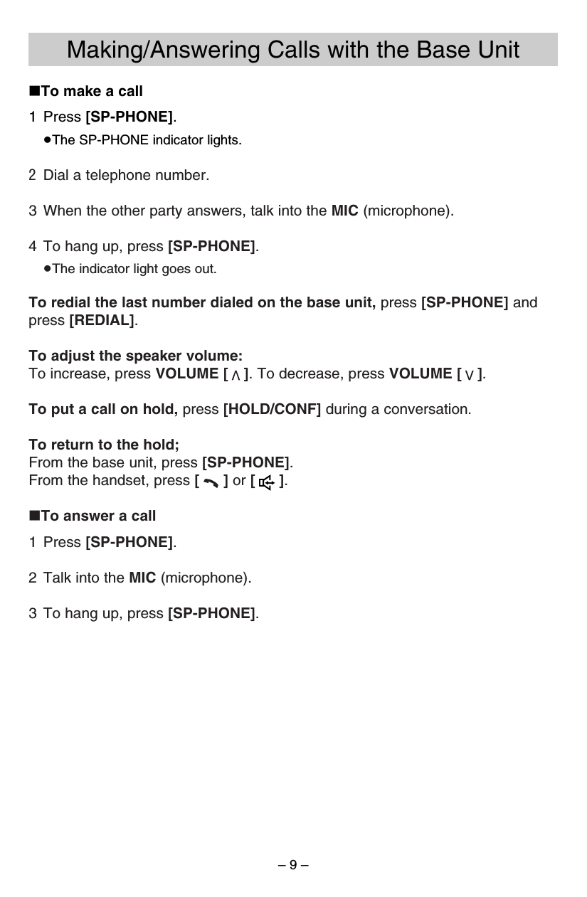 – 9 –∫To make a call1 Press [SP-PHONE].≥The SP-PHONE indicator lights.2Dial a telephone number.3 When the other party answers, talk into the MIC (microphone).4 To hang up, press [SP-PHONE].≥The indicator light goes out.To redial the last number dialed on the base unit, press [SP-PHONE] andpress [REDIAL].To adjust the speaker volume:To increase, press VOLUME [ ]. To decrease, press VOLUME [ ].To put a call on hold, press [HOLD/CONF] during a conversation.To return to the hold; From the base unit, press [SP-PHONE].From the handset, press [] or [].∫To answer a call1 Press [SP-PHONE].2 Talk into the MIC (microphone).3 To hang up, press [SP-PHONE].Making/Answering Calls with the Base Unit