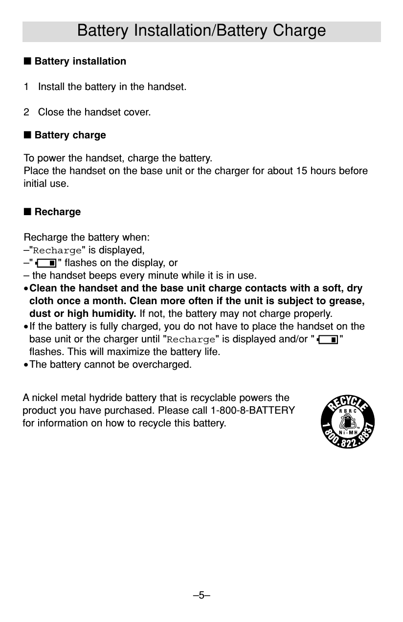 –5–Battery Installation/Battery Charge■RechargeRecharge the battery when:–&quot;Recharge&quot; is displayed,–&quot; &quot; flashes on the display, or– the handset beeps every minute while it is in use.•Clean the handset and the base unit charge contacts with a soft, drycloth once a month. Clean more often if the unit is subject to grease,dust or high humidity. If not, the battery may not charge properly.•If the battery is fully charged, you do not have to place the handset on thebase unit or the charger until &quot;Recharge&quot; is displayed and/or &quot; &quot;flashes. This will maximize the battery life.•The battery cannot be overcharged.■Battery installation1 Install the battery in the handset.2 Close the handset cover.■Battery chargeTo power the handset, charge the battery.Place the handset on the base unit or the charger for about 15 hours beforeinitial use.A nickel metal hydride battery that is recyclable powers the product you have purchased. Please call 1-800-8-BATTERYfor information on how to recycle this battery.