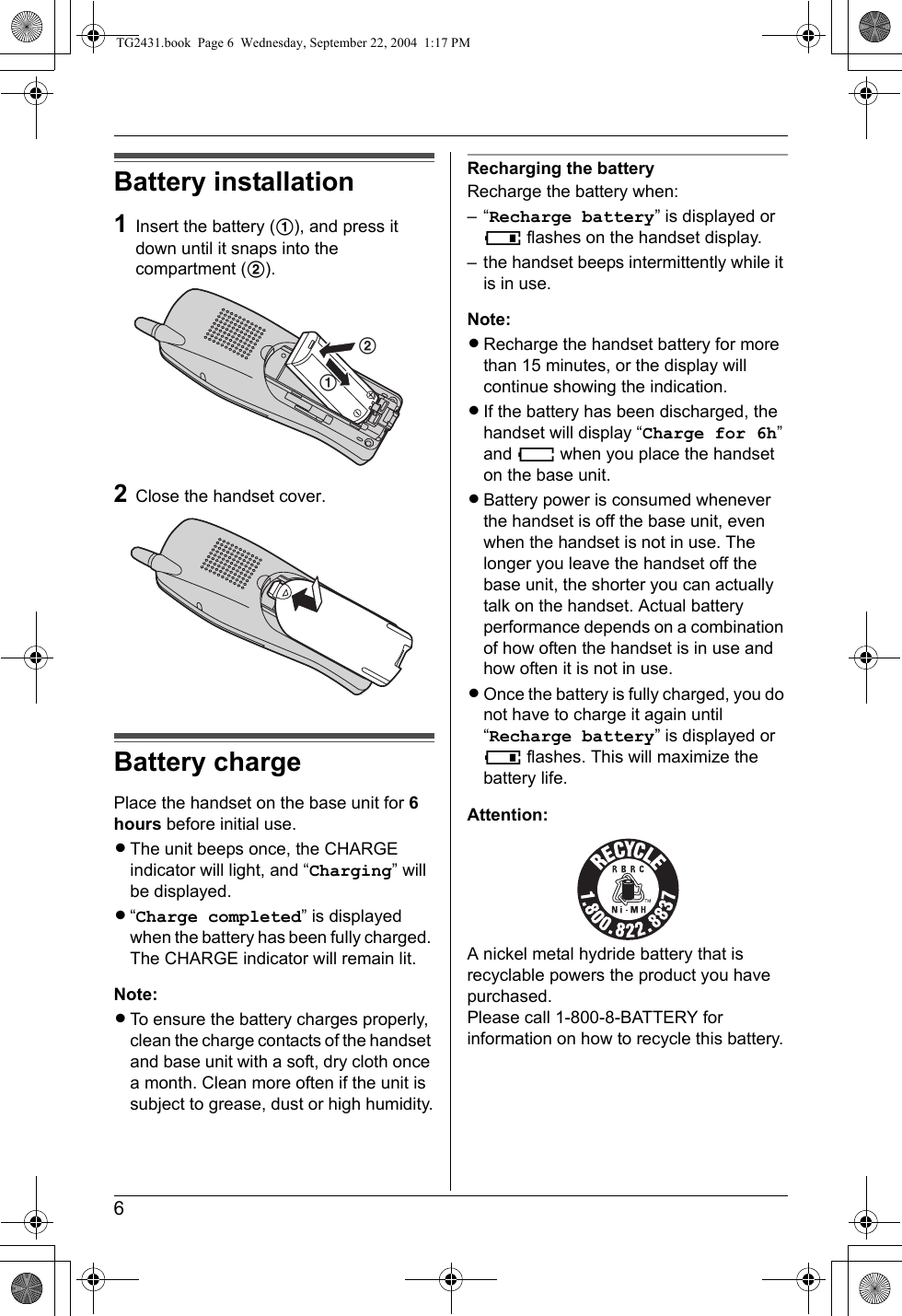 6Battery installation1Insert the battery (1), and press it down until it snaps into the compartment (2).2Close the handset cover.Battery chargePlace the handset on the base unit for 6 hours before initial use.LThe unit beeps once, the CHARGE indicator will light, and “Charging” will be displayed.L“Charge completed” is displayed when the battery has been fully charged. The CHARGE indicator will remain lit.Note:LTo ensure the battery charges properly, clean the charge contacts of the handset and base unit with a soft, dry cloth once a month. Clean more often if the unit is subject to grease, dust or high humidity.Recharging the batteryRecharge the battery when:–“Recharge battery” is displayed or 7 flashes on the handset display.– the handset beeps intermittently while it is in use.Note:LRecharge the handset battery for more than 15 minutes, or the display will continue showing the indication.LIf the battery has been discharged, the handset will display “Charge for 6h” and 8 when you place the handset on the base unit.LBattery power is consumed whenever the handset is off the base unit, even when the handset is not in use. The longer you leave the handset off the base unit, the shorter you can actually talk on the handset. Actual battery performance depends on a combination of how often the handset is in use and how often it is not in use.LOnce the battery is fully charged, you do not have to charge it again until “Recharge battery” is displayed or 7 flashes. This will maximize the battery life.Attention:A nickel metal hydride battery that is recyclable powers the product you have purchased.Please call 1-800-8-BATTERY for information on how to recycle this battery.12TG2431.book  Page 6  Wednesday, September 22, 2004  1:17 PM