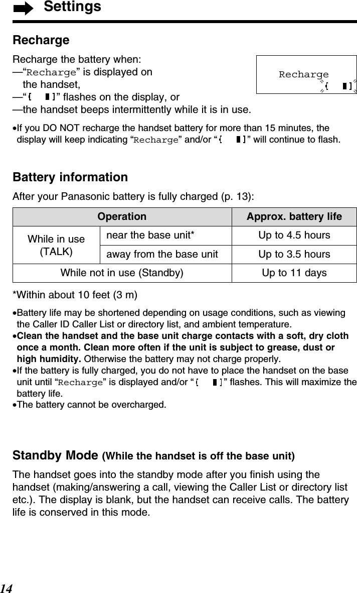 Settings14Up to 3.5 hoursUp to 11 daysOperation Approx. battery lifeWhile in use(TALK)Up to 4.5 hoursWhile not in use (Standby)near the base unit*away from the base unit*Within about 10 feet (3 m)•Battery life may be shortened depending on usage conditions, such as viewingthe Caller ID Caller List or directory list, and ambient temperature.•Clean the handset and the base unit charge contacts with a soft, dry clothonce a month. Clean more often if the unit is subject to grease, dust orhigh humidity. Otherwise the battery may not charge properly.•If the battery is fully charged, you do not have to place the handset on the baseunit until “Recharge” is displayed and/or “ ” ﬂashes. This will maximize thebattery life.•The battery cannot be overcharged.Standby Mode (While the handset is off the base unit)The handset goes into the standby mode after you ﬁnish using thehandset (making/answering a call, viewing the Caller List or directory listetc.). The display is blank, but the handset can receive calls. The batterylife is conserved in this mode.RechargeRecharge the battery when:—“Recharge” is displayed on the handset,—“ ” ﬂashes on the display, or—the handset beeps intermittently while it is in use.•If you DO NOT recharge the handset battery for more than 15 minutes, thedisplay will keep indicating “Recharge” and/or “ ” will continue to ﬂash.Battery informationAfter your Panasonic battery is fully charged (p. 13):Recharge 