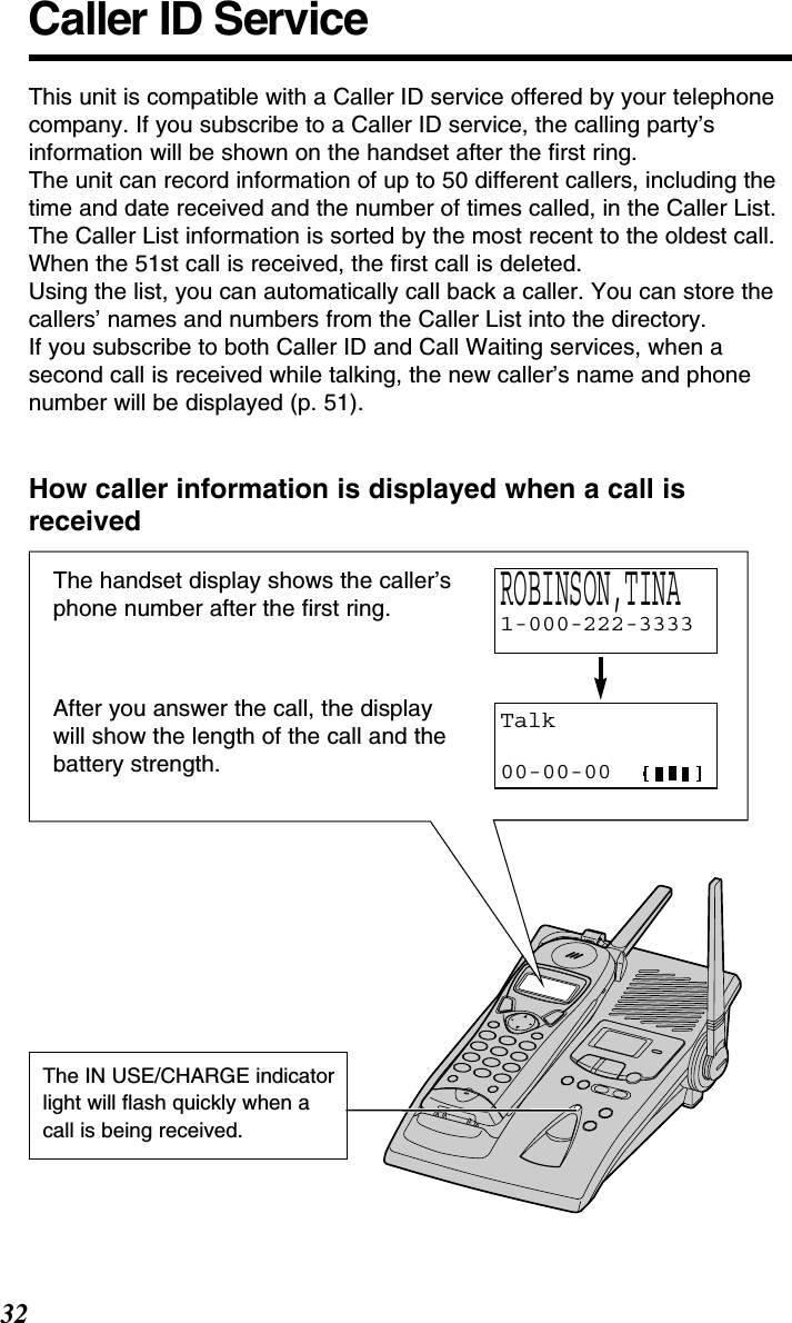 32Caller ID ServiceThis unit is compatible with a Caller ID service offered by your telephonecompany. If you subscribe to a Caller ID service, the calling party’sinformation will be shown on the handset after the ﬁrst ring.The unit can record information of up to 50 different callers, including thetime and date received and the number of times called, in the Caller List.The Caller List information is sorted by the most recent to the oldest call.When the 51st call is received, the ﬁrst call is deleted.Using the list, you can automatically call back a caller. You can store thecallers’ names and numbers from the Caller List into the directory.If you subscribe to both Caller ID and Call Waiting services, when asecond call is received while talking, the new caller’s name and phonenumber will be displayed (p. 51).How caller information is displayed when a call isreceivedThe handset display shows the caller’sphone number after the ﬁrst ring.After you answer the call, the displaywill show the length of the call and thebattery strength.Talk00-00-00ROBINSON,TINA 1-000-222-3333The IN USE/CHARGE indicatorlight will ﬂash quickly when a call is being received.