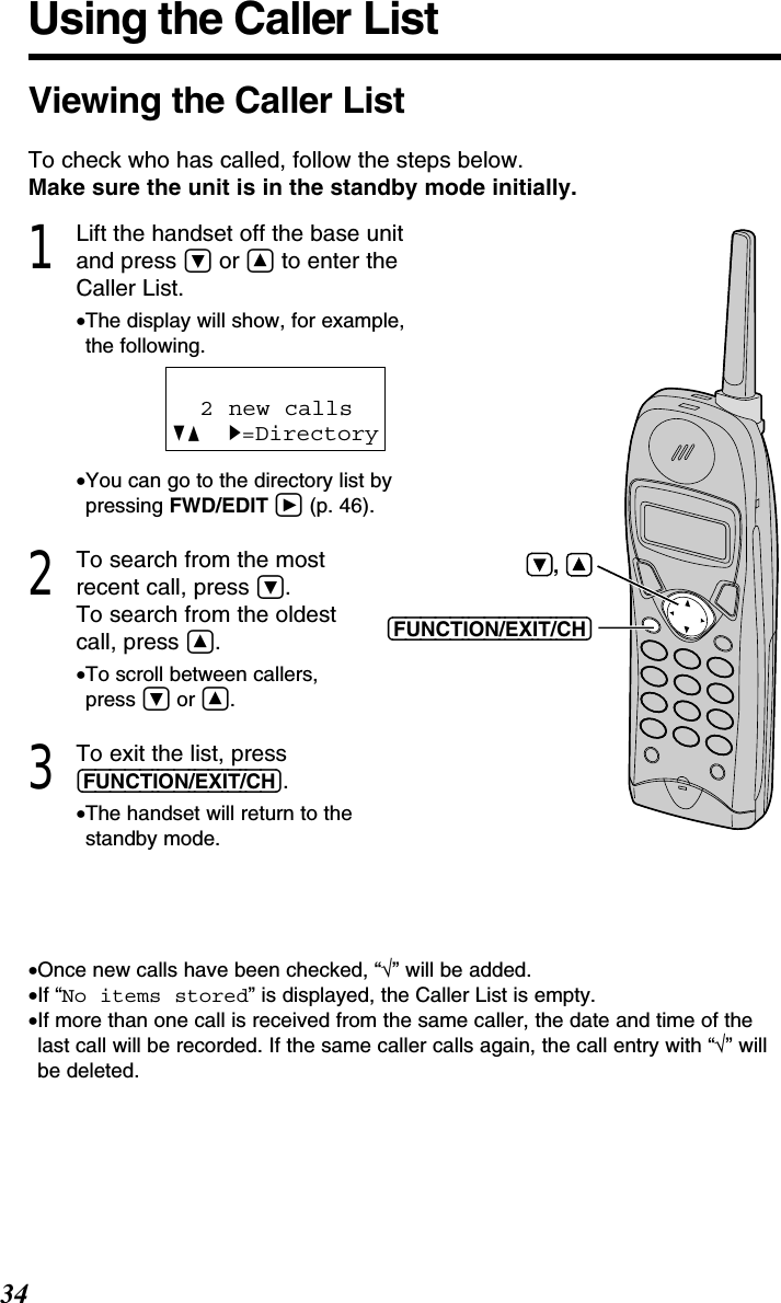 34Using the Caller List1Lift the handset off the base unitand press Öor Ñto enter theCaller List.•The display will show, for example, the following.•You can go to the directory list bypressing FWD/EDIT á(p. 46).2To search from the mostrecent call, press Ö.To search from the oldestcall, press Ñ.•To scroll between callers, press Öor Ñ.3To exit the list, press(FUNCTION/EXIT/CH).•The handset will return to the standby mode.2 new callsGF H=Directory•Once new calls have been checked, “√” will be added.•If “No items stored” is displayed, the Caller List is empty.•If more than one call is received from the same caller, the date and time of thelast call will be recorded. If the same caller calls again, the call entry with “√” willbe deleted. Viewing the Caller ListTo check who has called, follow the steps below.Make sure the unit is in the standby mode initially. (FUNCTION/EXIT/CH),