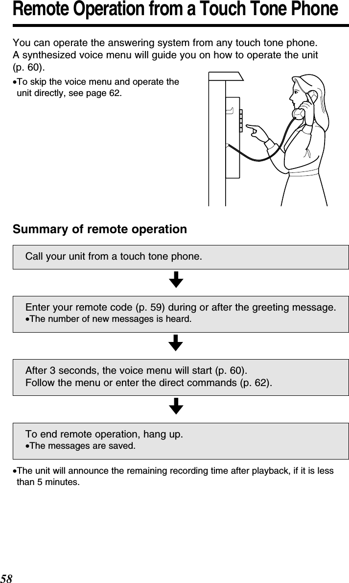 58Remote Operation from a Touch Tone PhoneYou can operate the answering system from any touch tone phone. A synthesized voice menu will guide you on how to operate the unit(p. 60).•To skip the voice menu and operate theunit directly, see page 62.Summary of remote operationCall your unit from a touch tone phone.Enter your remote code (p. 59) during or after the greeting message.•The number of new messages is heard.After 3 seconds, the voice menu will start (p. 60).Follow the menu or enter the direct commands (p. 62).To end remote operation, hang up.•The messages are saved.•The unit will announce the remaining recording time after playback, if it is lessthan 5 minutes.