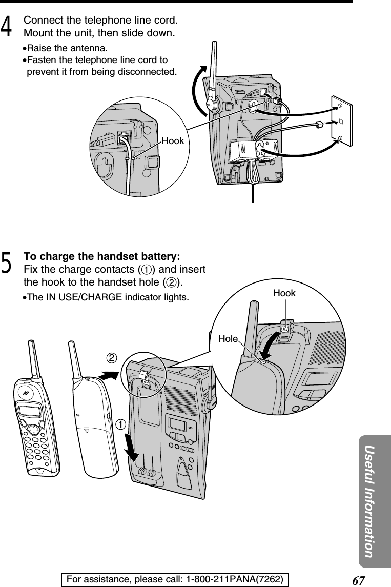 67Useful InformationFor assistance, please call: 1-800-211PANA(7262)4Connect the telephone line cord.Mount the unit, then slide down.•Raise the antenna.•Fasten the telephone line cord toprevent it from being disconnected.5To charge the handset battery:Fix the charge contacts (#) and insertthe hook to the handset hole ($).•The IN USE/CHARGE indicator lights.21HookHoleHook