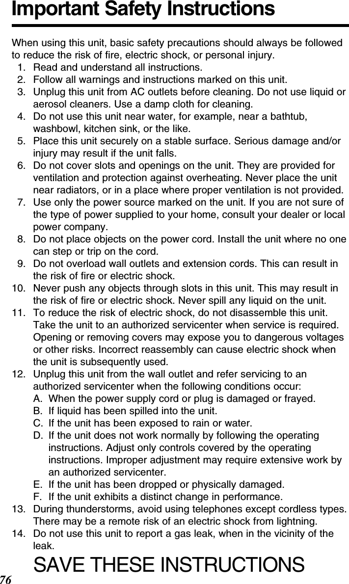 76Important Safety InstructionsWhen using this unit, basic safety precautions should always be followedto reduce the risk of ﬁre, electric shock, or personal injury.11. Read and understand all instructions.12. Follow all warnings and instructions marked on this unit.13. Unplug this unit from AC outlets before cleaning. Do not use liquid oraerosol cleaners. Use a damp cloth for cleaning.14. Do not use this unit near water, for example, near a bathtub,washbowl, kitchen sink, or the like.15. Place this unit securely on a stable surface. Serious damage and/orinjury may result if the unit falls.16. Do not cover slots and openings on the unit. They are provided forventilation and protection against overheating. Never place the unitnear radiators, or in a place where proper ventilation is not provided.17. Use only the power source marked on the unit. If you are not sure ofthe type of power supplied to your home, consult your dealer or localpower company.18. Do not place objects on the power cord. Install the unit where no onecan step or trip on the cord.19. Do not overload wall outlets and extension cords. This can result inthe risk of ﬁre or electric shock.10. Never push any objects through slots in this unit. This may result inthe risk of ﬁre or electric shock. Never spill any liquid on the unit.11. To reduce the risk of electric shock, do not disassemble this unit.Take the unit to an authorized servicenter when service is required.Opening or removing covers may expose you to dangerous voltagesor other risks. Incorrect reassembly can cause electric shock whenthe unit is subsequently used.12. Unplug this unit from the wall outlet and refer servicing to anauthorized servicenter when the following conditions occur:A. When the power supply cord or plug is damaged or frayed.B. If liquid has been spilled into the unit.C. If the unit has been exposed to rain or water.D. If the unit does not work normally by following the operatinginstructions. Adjust only controls covered by the operatinginstructions. Improper adjustment may require extensive work byan authorized servicenter.E. If the unit has been dropped or physically damaged.F. If the unit exhibits a distinct change in performance.13. During thunderstorms, avoid using telephones except cordless types.There may be a remote risk of an electric shock from lightning.14. Do not use this unit to report a gas leak, when in the vicinity of theleak.SAVE THESE INSTRUCTIONS