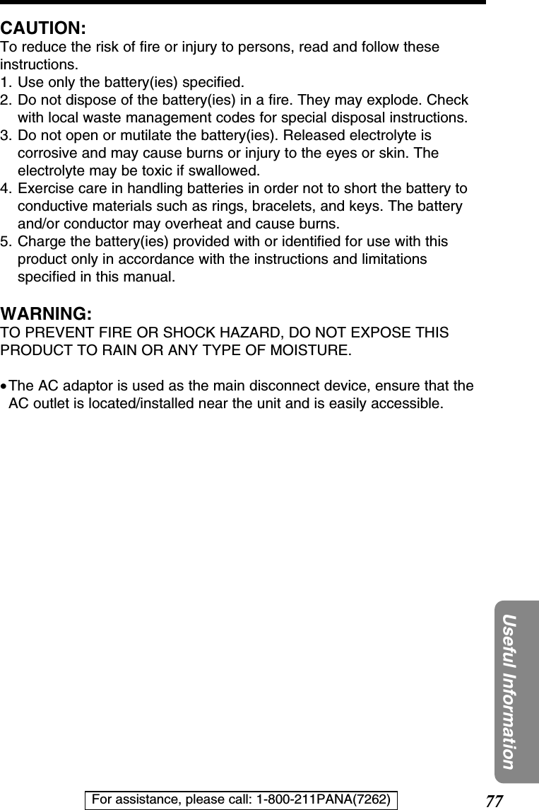 77Useful InformationFor assistance, please call: 1-800-211PANA(7262)CAUTION:To reduce the risk of ﬁre or injury to persons, read and follow theseinstructions.1. Use only the battery(ies) speciﬁed.2. Do not dispose of the battery(ies) in a ﬁre. They may explode. Checkwith local waste management codes for special disposal instructions.3. Do not open or mutilate the battery(ies). Released electrolyte iscorrosive and may cause burns or injury to the eyes or skin. Theelectrolyte may be toxic if swallowed.4. Exercise care in handling batteries in order not to short the battery toconductive materials such as rings, bracelets, and keys. The batteryand/or conductor may overheat and cause burns.5. Charge the battery(ies) provided with or identiﬁed for use with thisproduct only in accordance with the instructions and limitationsspeciﬁed in this manual.WARNING:TO PREVENT FIRE OR SHOCK HAZARD, DO NOT EXPOSE THISPRODUCT TO RAIN OR ANY TYPE OF MOISTURE. •The AC adaptor is used as the main disconnect device, ensure that theAC outlet is located/installed near the unit and is easily accessible.