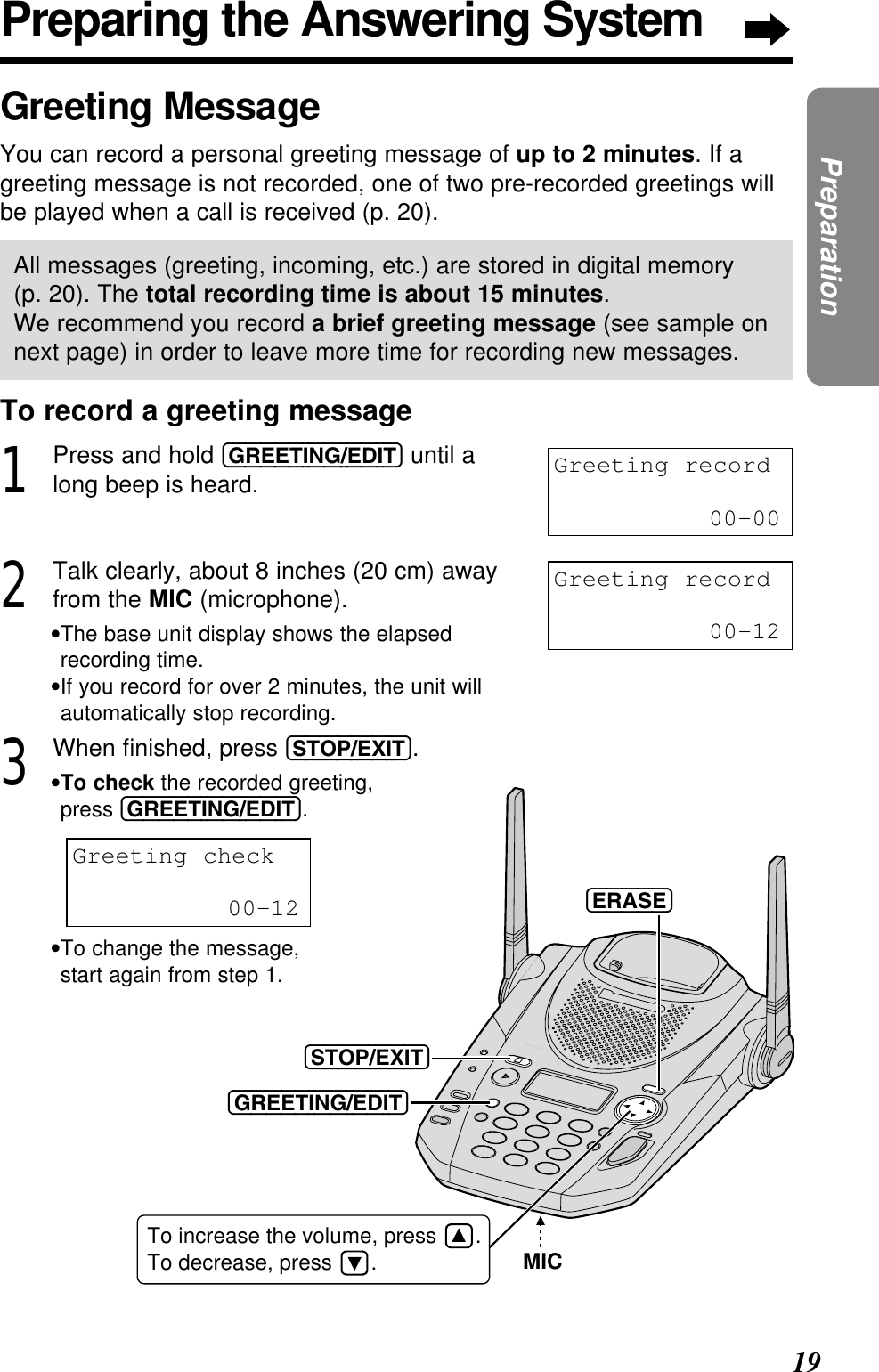 19PreparationPreparing the Answering SystemGreeting MessageYou can record a personal greeting message of up to 2 minutes. If agreeting message is not recorded, one of two pre-recorded greetings willbe played when a call is received (p. 20).All messages (greeting, incoming, etc.) are stored in digital memory (p. 20). The total recording time is about 15 minutes. We recommend you record a brief greeting message (see sample onnext page) in order to leave more time for recording new messages.To record a greeting message1Press and hold (GREETING/EDIT) until along beep is heard.2Talk clearly, about 8 inches (20 cm) awayfrom the MIC (microphone).•The base unit display shows the elapsedrecording time.•If you record for over 2 minutes, the unit willautomatically stop recording.3When ﬁnished, press (STOP/EXIT).•To check the recorded greeting, press (GREETING/EDIT).•To change the message, start again from step 1.Greeting record00-00Greeting record00-12Greeting check00-12MICTo increase the volume, press .To decrease, press .(GREETING/EDIT)(STOP/EXIT)(ERASE)