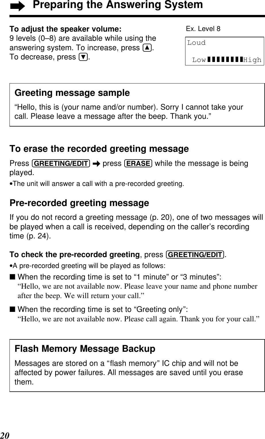20Preparing the Answering SystemTo erase the recorded greeting messagePress (GREETING/EDIT) \press (ERASE) while the message is beingplayed.•The unit will answer a call with a pre-recorded greeting.Pre-recorded greeting messageIf you do not record a greeting message (p. 20), one of two messages willbe played when a call is received, depending on the caller’s recordingtime (p. 24).To check the pre-recorded greeting, press (GREETING/EDIT).•A pre-recorded greeting will be played as follows:■ When the recording time is set to “1 minute” or “3 minutes”: “Hello, we are not available now. Please leave your name and phone numberafter the beep. We will return your call.”■ When the recording time is set to “Greeting only”: “Hello, we are not available now. Please call again. Thank you for your call.”Flash Memory Message BackupMessages are stored on a “ﬂash memory” IC chip and will not beaffected by power failures. All messages are saved until you erasethem.Greeting message sample“Hello, this is (your name and/or number). Sorry I cannot take yourcall. Please leave a message after the beep. Thank you.”To adjust the speaker volume:9 levels (0–8) are available while using theanswering system. To increase, press Ñ. To decrease, press Ö.LoudLow ❚❚❚❚❚❚❚❚HighEx. Level 8