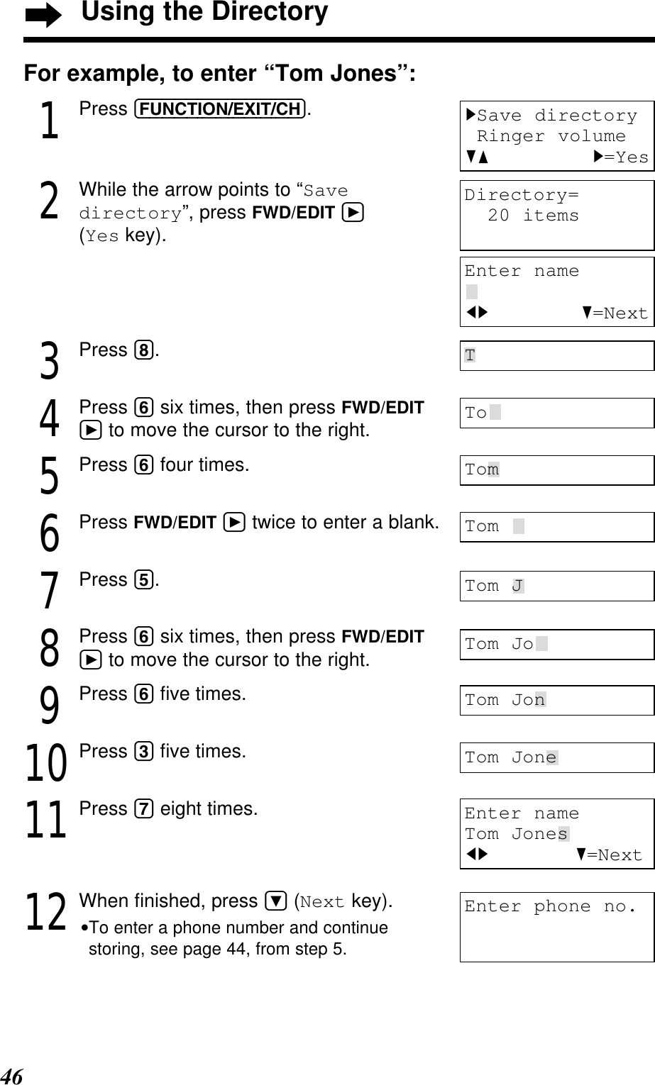 46For example, to enter “Tom Jones”:1Press (FUNCTION/EXIT/CH).2While the arrow points to “Savedirectory”, press FWD/EDIT á(Yes key).3Press (8).4Press (6) six times, then press FWD/EDITáto move the cursor to the right.5Press (6) four times.6Press FWD/EDIT átwice to enter a blank.7Press (5).8Press (6) six times, then press FWD/EDITáto move the cursor to the right.9Press (6) ﬁve times.10Press (3) ﬁve times.11Press (7) eight times.12When ﬁnished, press Ö(Next key).•To enter a phone number and continuestoring, see page 44, from step 5.Enter nameTom JonesIH G=NextTToTomTom Tom JTom JoTom JonTom JoneDirectory=20 itemsEnter nameIH G=NextEnter phone no.HSave directoryRinger volumeGF H=YesUsing the Directory