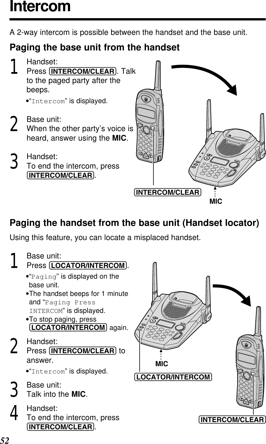 52IntercomA 2-way intercom is possible between the handset and the base unit.Paging the base unit from the handset1Handset:Press (INTERCOM/CLEAR). Talkto the paged party after thebeeps.•“Intercom” is displayed.2Base unit:When the other party’s voice isheard, answer using the MIC.3Handset:To end the intercom, press(INTERCOM/CLEAR).Paging the handset from the base unit (Handset locator)Using this feature, you can locate a misplaced handset.1Base unit:Press (LOCATOR/INTERCOM).•“Paging” is displayed on the base unit.•The handset beeps for 1 minuteand “Paging Press INTERCOM” is displayed.•To stop paging, press(LOCATOR/INTERCOM) again.2Handset:Press (INTERCOM/CLEAR) toanswer.•“Intercom” is displayed.3Base unit:Talk into the MIC.4Handset:To end the intercom, press(INTERCOM/CLEAR).(INTERCOM/CLEAR)MIC(INTERCOM/CLEAR)(LOCATOR/INTERCOM)MIC
