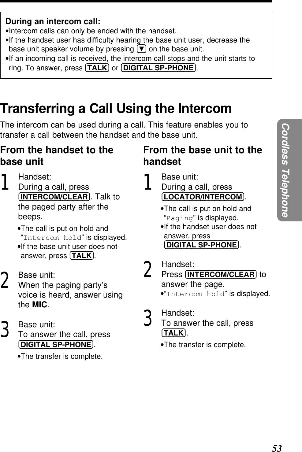 53Cordless TelephoneDuring an intercom call:•Intercom calls can only be ended with the handset.•If the handset user has difficulty hearing the base unit user, decrease thebase unit speaker volume by pressing Öon the base unit.•If an incoming call is received, the intercom call stops and the unit starts toring. To answer, press (TALK) or (DIGITAL!SP-PHONE).Transferring a Call Using the IntercomThe intercom can be used during a call. This feature enables you totransfer a call between the handset and the base unit.From the handset to thebase unit1Handset:During a call, press(INTERCOM/CLEAR). Talk tothe paged party after thebeeps.•The call is put on hold and“Intercom hold” is displayed.•If the base unit user does notanswer, press (TALK).2Base unit:When the paging party’svoice is heard, answer usingthe MIC.3Base unit:To answer the call, press(DIGITAL!SP-PHONE).•The transfer is complete.From the base unit to thehandset1Base unit:During a call, press(LOCATOR/INTERCOM).•The call is put on hold and“Paging” is displayed.•If the handset user does notanswer, press(DIGITAL!SP-PHONE).2Handset:Press (INTERCOM/CLEAR) toanswer the page.•“Intercom hold” is displayed.3Handset:To answer the call, press(TALK).•The transfer is complete.