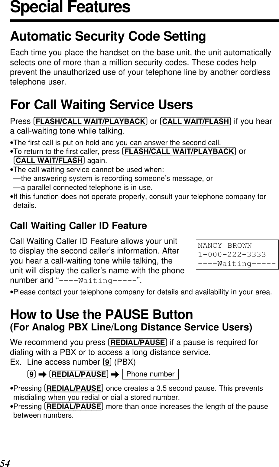 54Special FeaturesAutomatic Security Code SettingEach time you place the handset on the base unit, the unit automaticallyselects one of more than a million security codes. These codes helpprevent the unauthorized use of your telephone line by another cordlesstelephone user.For Call Waiting Service UsersPress (FLASH/CALL!WAIT/PLAYBACK) or (CALL!WAIT/FLASH) if you heara call-waiting tone while talking.•The ﬁrst call is put on hold and you can answer the second call.•To return to the ﬁrst caller, press (FLASH/CALL!WAIT/PLAYBACK) or(CALL!WAIT/FLASH) again.•The call waiting service cannot be used when:—the answering system is recording someone’s message, or—a parallel connected telephone is in use.•If this function does not operate properly, consult your telephone company fordetails.Call Waiting Caller ID FeatureCall Waiting Caller ID Feature allows your unitto display the second caller’s information. Afteryou hear a call-waiting tone while talking, theunit will display the caller’s name with the phonenumber and “----Waiting-----”.•Please contact your telephone company for details and availability in your area.How to Use the PAUSE Button(For Analog PBX Line/Long Distance Service Users)We recommend you press (REDIAL/PAUSE) if a pause is required fordialing with a PBX or to access a long distance service.Ex. Line access number (9) (PBX)(9) \(REDIAL/PAUSE) \•Pressing (REDIAL/PAUSE) once creates a 3.5 second pause. This preventsmisdialing when you redial or dial a stored number.•Pressing (REDIAL/PAUSE) more than once increases the length of the pausebetween numbers.Phone numberNANCY BROWN1-000-222-3333----Waiting-----