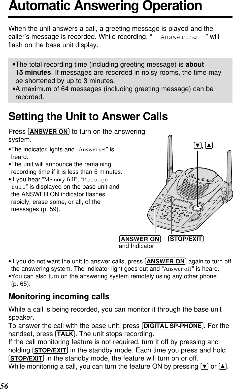 56Automatic Answering OperationWhen the unit answers a call, a greeting message is played and thecaller’s message is recorded. While recording, “- Answering -” willﬂash on the base unit display.•The total recording time (including greeting message) is about15 minutes. If messages are recorded in noisy rooms, the time maybe shortened by up to 3 minutes.•A maximum of 64 messages (including greeting message) can berecorded.Setting the Unit to Answer CallsPress (ANSWER!ON) to turn on the answering system.•The indicator lights and “Answer set” isheard.•The unit will announce the remainingrecording time if it is less than 5 minutes. •If you hear “Memory full”, “Messagefull” is displayed on the base unit andthe ANSWER ON indicator ﬂashesrapidly, erase some, or all, of themessages (p. 59).•If you do not want the unit to answer calls, press (ANSWER!ON) again to turn offthe answering system. The indicator light goes out and “Answer off” is heard.•You can also turn on the answering system remotely using any other phone(p. 65).Monitoring incoming callsWhile a call is being recorded, you can monitor it through the base unitspeaker. To answer the call with the base unit, press (DIGITAL!SP-PHONE). For thehandset, press (TALK). The unit stops recording.If the call monitoring feature is not required, turn it off by pressing andholding (STOP/EXIT) in the standby mode. Each time you press and hold(STOP/EXIT) in the standby mode, the feature will turn on or off.While monitoring a call, you can turn the feature ON by pressing Öor Ñ.(STOP/EXIT)(ANSWERÒON)and Indicator     ,       