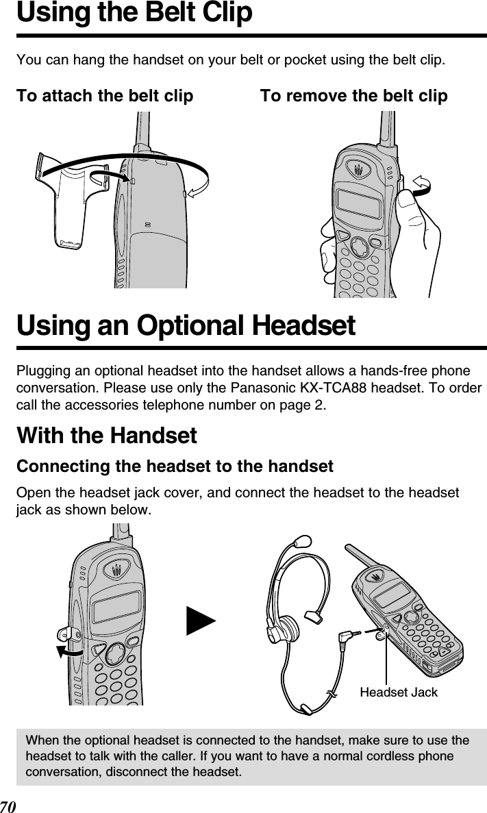 Using an Optional Headset70Plugging an optional headset into the handset allows a hands-free phoneconversation. Please use only the Panasonic KX-TCA88 headset. To ordercall the accessories telephone number on page 2.With the HandsetConnecting the headset to the handsetOpen the headset jack cover, and connect the headset to the headsetjack as shown below.Headset JackHWhen the optional headset is connected to the handset, make sure to use theheadset to talk with the caller. If you want to have a normal cordless phoneconversation, disconnect the headset.Using the Belt ClipYou can hang the handset on your belt or pocket using the belt clip.To attach the belt clip To remove the belt clip