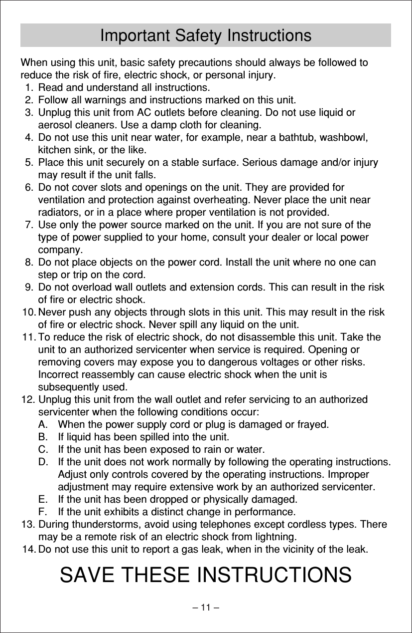 – 11 –Important Safety InstructionsWhen using this unit, basic safety precautions should always be followed toreduce the risk of ﬁre, electric shock, or personal injury.1. Read and understand all instructions.2. Follow all warnings and instructions marked on this unit.3. Unplug this unit from AC outlets before cleaning. Do not use liquid oraerosol cleaners. Use a damp cloth for cleaning.4. Do not use this unit near water, for example, near a bathtub, washbowl,kitchen sink, or the like.5. Place this unit securely on a stable surface. Serious damage and/or injurymay result if the unit falls.6. Do not cover slots and openings on the unit. They are provided forventilation and protection against overheating. Never place the unit nearradiators, or in a place where proper ventilation is not provided.7. Use only the power source marked on the unit. If you are not sure of thetype of power supplied to your home, consult your dealer or local powercompany.8. Do not place objects on the power cord. Install the unit where no one canstep or trip on the cord.9. Do not overload wall outlets and extension cords. This can result in the riskof ﬁre or electric shock.10. Never push any objects through slots in this unit. This may result in the riskof ﬁre or electric shock. Never spill any liquid on the unit.11. To reduce the risk of electric shock, do not disassemble this unit. Take theunit to an authorized servicenter when service is required. Opening orremoving covers may expose you to dangerous voltages or other risks.Incorrect reassembly can cause electric shock when the unit issubsequently used.12. Unplug this unit from the wall outlet and refer servicing to an authorizedservicenter when the following conditions occur:A. When the power supply cord or plug is damaged or frayed.B. If liquid has been spilled into the unit.C. If the unit has been exposed to rain or water.D. If the unit does not work normally by following the operating instructions.Adjust only controls covered by the operating instructions. Improperadjustment may require extensive work by an authorized servicenter.E. If the unit has been dropped or physically damaged.F. If the unit exhibits a distinct change in performance.13. During thunderstorms, avoid using telephones except cordless types. Theremay be a remote risk of an electric shock from lightning.14. Do not use this unit to report a gas leak, when in the vicinity of the leak.SAVE THESE INSTRUCTIONS