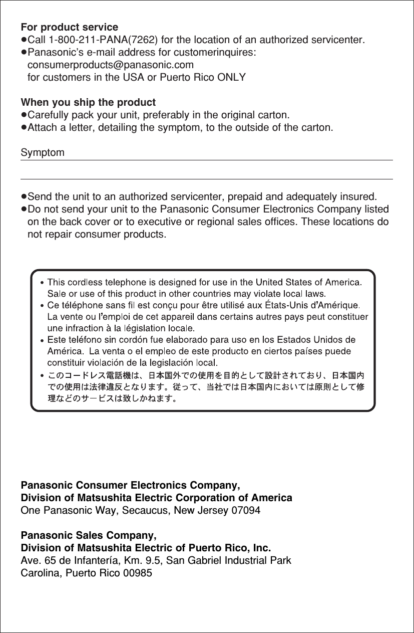 For product service≥Call 1-800-211-PANA(7262) for the location of an authorized servicenter.≥Panasonic’s e-mail address for customerinquires:consumerproducts@panasonic.comfor customers in the USA or Puerto Rico ONLYWhen you ship the product≥Carefully pack your unit, preferably in the original carton. ≥Attach a letter, detailing the symptom, to the outside of the carton. Symptom≥Send the unit to an authorized servicenter, prepaid and adequately insured.≥Do not send your unit to the Panasonic Consumer Electronics Company listedon the back cover or to executive or regional sales offices. These locations donot repair consumer products.Panasonic Consumer Electronics Company,Division of Matsushita Electric Corporation of AmericaOne Panasonic Way, Secaucus, New Jersey 07094Panasonic Sales Company, Division of Matsushita Electric of Puerto Rico, Inc.Ave. 65 de Infantería, Km. 9.5, San Gabriel Industrial Park Carolina, Puerto Rico 00985