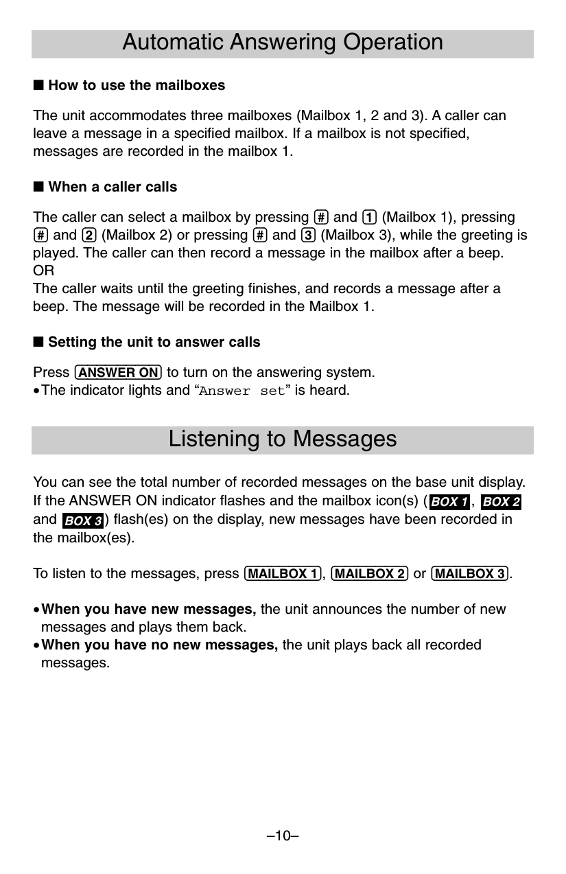 –10–Automatic Answering Operation■ How to use the mailboxesThe unit accommodates three mailboxes (Mailbox 1, 2 and 3). A caller canleave a message in a specified mailbox. If a mailbox is not specified,messages are recorded in the mailbox 1.■ When a caller callsThe caller can select a mailbox by pressing (#) and (1) (Mailbox 1), pressing(#) and (2) (Mailbox 2) or pressing (#) and (3) (Mailbox 3), while the greeting isplayed. The caller can then record a message in the mailbox after a beep.ORThe caller waits until the greeting finishes, and records a message after abeep. The message will be recorded in the Mailbox 1.■ Setting the unit to answer callsPress (ANSWER!ON) to turn on the answering system.•The indicator lights and “Answer set” is heard.Listening to MessagesYou can see the total number of recorded messages on the base unit display.If the ANSWER ON indicator flashes and the mailbox icon(s) ( ,and  ) flash(es) on the display, new messages have been recorded inthe mailbox(es).To listen to the messages, press (MAILBOX!1), (MAILBOX!2) or (MAILBOX!3).•When you have new messages, the unit announces the number of newmessages and plays them back.•When you have no new messages, the unit plays back all recordedmessages.BOX 3BOX 2BOX 1