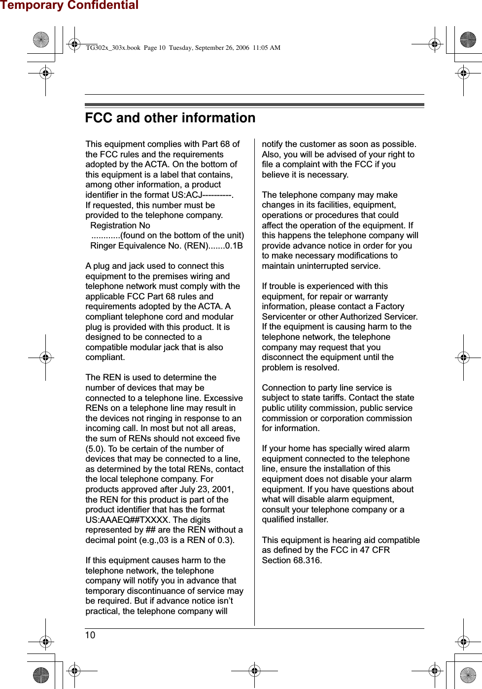 10FCC and other informationThis equipment complies with Part 68 of the FCC rules and the requirements adopted by the ACTA. On the bottom of this equipment is a label that contains, among other information, a product identifier in the format US:ACJ----------.If requested, this number must be provided to the telephone company. Registration No ............(found on the bottom of the unit) Ringer Equivalence No. (REN).......0.1BA plug and jack used to connect this equipment to the premises wiring and telephone network must comply with the applicable FCC Part 68 rules and requirements adopted by the ACTA. A compliant telephone cord and modular plug is provided with this product. It is designed to be connected to a compatible modular jack that is also compliant.The REN is used to determine the number of devices that may be connected to a telephone line. Excessive RENs on a telephone line may result in the devices not ringing in response to an incoming call. In most but not all areas, the sum of RENs should not exceed five (5.0). To be certain of the number of devices that may be connected to a line, as determined by the total RENs, contact the local telephone company. For products approved after July 23, 2001, the REN for this product is part of the product identifier that has the format US:AAAEQ##TXXXX. The digits represented by ## are the REN without a decimal point (e.g.,03 is a REN of 0.3).If this equipment causes harm to the telephone network, the telephone company will notify you in advance that  temporary discontinuance of service may be required. But if advance notice isn’t practical, the telephone company will notify the customer as soon as possible. Also, you will be advised of your right to file a complaint with the FCC if you believe it is necessary.The telephone company may make changes in its facilities, equipment, operations or procedures that could affect the operation of the equipment. If this happens the telephone company will provide advance notice in order for you to make necessary modifications to maintain uninterrupted service.If trouble is experienced with this equipment, for repair or warranty information, please contact a Factory Servicenter or other Authorized Servicer. If the equipment is causing harm to the telephone network, the telephone company may request that you disconnect the equipment until the problem is resolved.Connection to party line service is subject to state tariffs. Contact the state public utility commission, public service commission or corporation commission for information.If your home has specially wired alarm equipment connected to the telephone line, ensure the installation of this equipment does not disable your alarm equipment. If you have questions about what will disable alarm equipment, consult your telephone company or a qualified installer.This equipment is hearing aid compatible as defined by the FCC in 47 CFR Section 68.316.TG302x_303x.book  Page 10  Tuesday, September 26, 2006  11:05 AMTemporary Confidential
