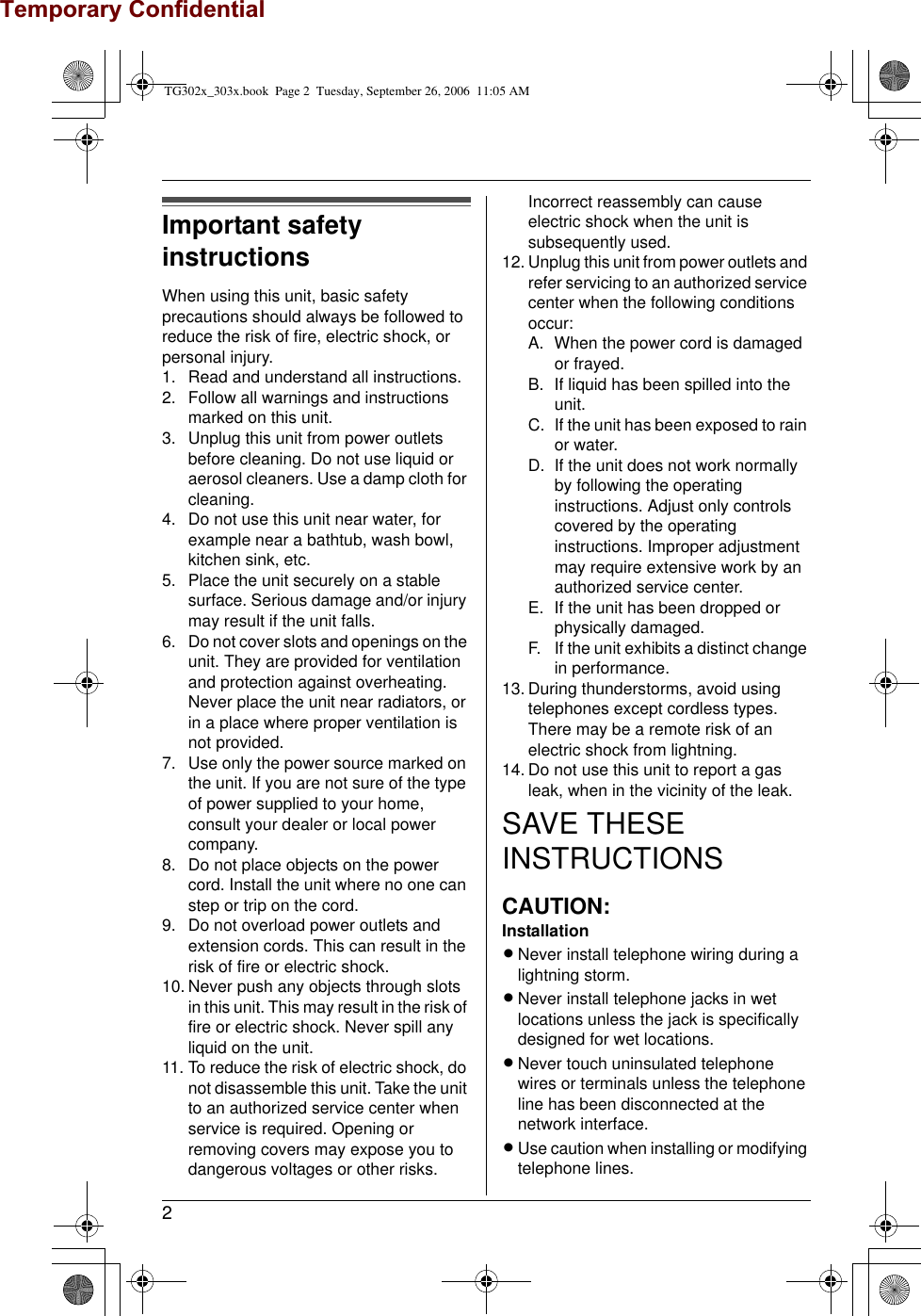 2Important safety instructionsWhen using this unit, basic safety precautions should always be followed to reduce the risk of fire, electric shock, or personal injury.1. Read and understand all instructions.2. Follow all warnings and instructions marked on this unit.3. Unplug this unit from power outlets before cleaning. Do not use liquid or aerosol cleaners. Use a damp cloth for cleaning.4. Do not use this unit near water, for example near a bathtub, wash bowl, kitchen sink, etc.5. Place the unit securely on a stable surface. Serious damage and/or injury may result if the unit falls.6. Do not cover slots and openings on the unit. They are provided for ventilation and protection against overheating. Never place the unit near radiators, or in a place where proper ventilation is not provided.7. Use only the power source marked on the unit. If you are not sure of the type of power supplied to your home, consult your dealer or local power company.8. Do not place objects on the power cord. Install the unit where no one can step or trip on the cord.9. Do not overload power outlets and extension cords. This can result in the risk of fire or electric shock.10. Never push any objects through slots in this unit. This may result in the risk of fire or electric shock. Never spill any liquid on the unit.11. To reduce the risk of electric shock, do not disassemble this unit. Take the unit to an authorized service center when service is required. Opening or removing covers may expose you to dangerous voltages or other risks. Incorrect reassembly can cause electric shock when the unit is subsequently used.12. Unplug this unit from power outlets and refer servicing to an authorized service center when the following conditions occur:A. When the power cord is damaged or frayed.B. If liquid has been spilled into the unit.C. If the unit has been exposed to rain or water.D. If the unit does not work normally by following the operating instructions. Adjust only controls covered by the operating instructions. Improper adjustment may require extensive work by an authorized service center.E. If the unit has been dropped or physically damaged.F. If the unit exhibits a distinct change in performance.13. During thunderstorms, avoid using telephones except cordless types. There may be a remote risk of an electric shock from lightning.14. Do not use this unit to report a gas leak, when in the vicinity of the leak.SAVE THESE INSTRUCTIONSCAUTION:InstallationLNever install telephone wiring during a lightning storm.LNever install telephone jacks in wet locations unless the jack is specifically designed for wet locations.LNever touch uninsulated telephone wires or terminals unless the telephone line has been disconnected at the network interface.LUse caution when installing or modifying telephone lines.TG302x_303x.book  Page 2  Tuesday, September 26, 2006  11:05 AMTemporary Confidential