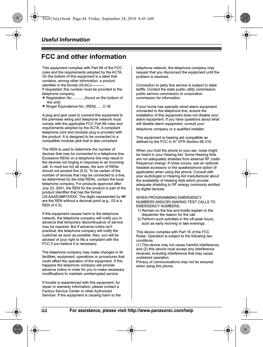 Useful Information44For assistance, please visit http://www.panasonic.com/helpFCC and other informationThis equipment complies with Part 68 of the FCC rules and the requirements adopted by the ACTA. On the bottom of this equipment is a label that contains, among other information, a product identifier in the format US:ACJ----------.If requested, this number must be provided to the telephone company.L Registration No.............(found on the bottom of the unit)L Ringer Equivalence No. (REN).......0.1BA plug and jack used to connect this equipment to the premises wiring and telephone network must comply with the applicable FCC Part 68 rules and requirements adopted by the ACTA. A compliant telephone cord and modular plug is provided with the product. It is designed to be connected to a compatible modular jack that is also compliant.The REN is used to determine the number of devices that may be connected to a telephone line. Excessive RENs on a telephone line may result in the devices not ringing in response to an incoming call. In most but not all areas, the sum of RENs should not exceed five (5.0). To be certain of the number of devices that may be connected to a line, as determined by the total RENs, contact the local telephone company. For products approved after July 23, 2001, the REN for the product is part of the product identifier that has the format US:AAAEQ##TXXXX. The digits represented by ## are the REN without a decimal point (e.g., 03 is a REN of 0.3).If this equipment causes harm to the telephone network, the telephone company will notify you in advance that temporary discontinuance of service may be required. But if advance notice isn&apos;t practical, the telephone company will notify the customer as soon as possible. Also, you will be advised of your right to file a complaint with the FCC if you believe it is necessary.The telephone company may make changes in its facilities, equipment, operations or procedures that could affect the operation of the equipment. If this happens the telephone company will provide advance notice in order for you to make necessary modifications to maintain uninterrupted service.If trouble is experienced with this equipment, for repair or warranty information, please contact a Factory Service Center or other Authorized Servicer. If the equipment is causing harm to thetelephone network, the telephone company may request that you disconnect the equipment until the problem is resolved.Connection to party line service is subject to state tariffs. Contact the state public utility commission, public service commission or corporation commission for information.If your home has specially wired alarm equipment connected to the telephone line, ensure the installation of this equipment does not disable your alarm equipment. If you have questions about what will disable alarm equipment, consult your telephone company or a qualified installer.This equipment is hearing aid compatible as defined by the FCC in 47 CFR Section 68.316.When you hold the phone to your ear, noise might be heard in your Hearing Aid. Some Hearing Aids are not adequately shielded from external RF (radio frequency) energy. If noise occurs, use an optional headset accessory or the speakerphone option (if applicable) when using this phone. Consult with your audiologist or Hearing Aid manufacturer about the availability of Hearing Aids which provide adequate shielding to RF energy commonly emitted by digital devices.WHEN PROGRAMMING EMERGENCY NUMBERS AND(OR) MAKING TEST CALLS TO EMERGENCY NUMBERS:1) Remain on the line and briefly explain to the dispatcher the reason for the call.2) Perform such activities in the off-peak hours, such as early morning or late evenings.This device complies with Part 15 of the FCC Rules. Operation is subject to the following two conditions:(1) This device may not cause harmful interference, and (2) this device must accept any interference received, including interference that may cause undesired operation.Privacy of communications may not be ensured when using this phone.TG413x(e).book  Page 44  Friday, September 24, 2010  8:45 AM