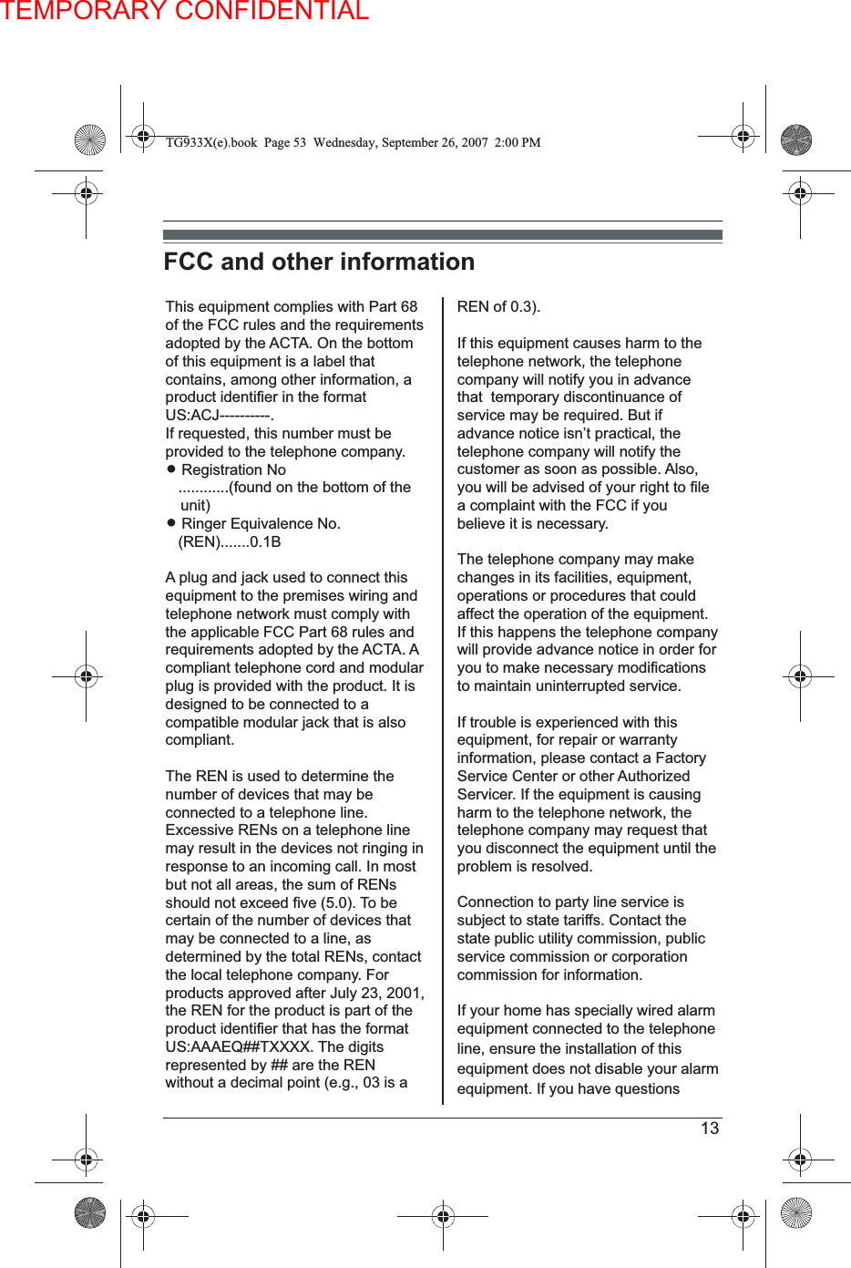 TEMPORARY CONFIDENTIAL13FCC and other informationThis equipment complies with Part 68 of the FCC rules and the requirements adopted by the ACTA. On the bottom of this equipment is a label that contains, among other information, a product identifier in the format US:ACJ----------.If requested, this number must be provided to the telephone company.L Registration No   ............(found on the bottom of the unit)L Ringer Equivalence No.   (REN).......0.1BA plug and jack used to connect this equipment to the premises wiring and telephone network must comply with the applicable FCC Part 68 rules and requirements adopted by the ACTA. Acompliant telephone cord and modular plug is provided with the product. It is designed to be connected to a compatible modular jack that is also compliant.The REN is used to determine the number of devices that may be connected to a telephone line. Excessive RENs on a telephone line may result in the devices not ringing in response to an incoming call. In most but not all areas, the sum of RENs should not exceed five (5.0). To be certain of the number of devices that may be connected to a line, as determined by the total RENs, contact the local telephone company. For products approved after July 23, 2001, the REN for the product is part of the product identifier that has the format US:AAAEQ##TXXXX. The digitsrepresented by ## are the REN without a decimal point (e.g., 03 is a REN of 0.3).If this equipment causes harm to the telephone network, the telephone company will notify you in advance that  temporary discontinuance of service may be required. But if advance notice isn’t practical, the telephone company will notify the customer as soon as possible. Also,you will be advised of your right to file a complaint with the FCC if you believe it is necessary.The telephone company may make changes in its facilities, equipment, operations or procedures that could affect the operation of the equipment. If this happens the telephone company will provide advance notice in order for you to make necessary modifications to maintain uninterrupted service.If trouble is experienced with this equipment, for repair or warranty information, please contact a Factory Service Center or other AuthorizedServicer. If the equipment is causing harm to the telephone network, the telephone company may request that you disconnect the equipment until the problem is resolved.Connection to party line service is subject to state tariffs. Contact the state public utility commission, public service commission or corporation commission for information.If your home has specially wired alarm equipment connected to the telephone line, ensure the installation of this equipment does not disable your alarm equipment. If you have questions TG933X(e).book  Page 53  Wednesday, September 26, 2007 2:00 PM
