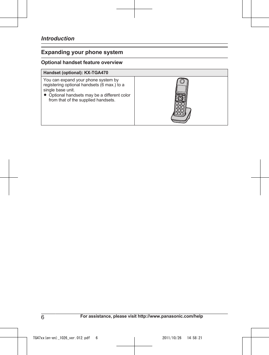 Expanding your phone systemOptional handset feature overviewHandset (optional): KX-TGA470You can expand your phone system byregistering optional handsets (6 max.) to asingle base unit.ROptional handsets may be a different colorfrom that of the supplied handsets.6For assistance, please visit http://www.panasonic.com/helpIntroductionTG47xx(en-en)_1026_ver.012.pdf   6 2011/10/26   14:58:21