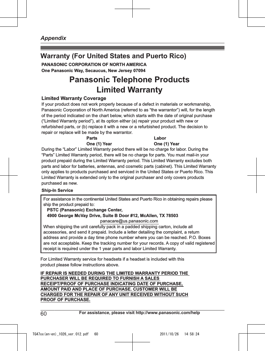 Warranty (For United States and Puerto Rico)PANASONIC CORPORATION OF NORTH AMERICA One Panasonic Way, Secaucus, New Jersey 07094Limited Warranty CoverageIf your product does not work properly because of a defect in materials or workmanship, Panasonic Corporation of North America (referred to as “the warrantor”) will, for the length of the period indicated on the chart below, which starts with the date of original purchase (“Limited Warranty period”), at its option either (a) repair your product with new or refurbished parts, or (b) replace it with a new or a refurbished product. The decision to repair or replace will be made by the warrantor.     Parts       Labor     One (1) Year   One (1) YearDuring the “Labor” Limited Warranty period there will be no charge for labor. During the “Parts” Limited Warranty period, there will be no charge for parts. You must mail-in your product prepaid during the Limited Warranty period. This Limited Warranty excludes both parts and labor for batteries, antennas, and cosmetic parts (cabinet). This Limited Warranty only applies to products purchased and serviced in the United States or Puerto Rico. This Limited Warranty is extended only to the original purchaser and only covers products purchased as new.For assistance in the continental United States and Puerto Rico in obtaining repairs please ship the product prepaid to:   PSTC (Panasonic) Exchange Center,   4900 George McVay Drive, Suite B Door #12, McAllen, TX 78503panacare@us.panasonic.comWhen shipping the unit carefully pack in a padded shipping carton, include all accessories, and send it prepaid. Include a letter detailing the complaint, a return address and provide a day time phone number where you can be reached. P.O. Boxes are not acceptable. Keep the tracking number for your records. A copy of valid registered receipt is required under the 1 year parts and labor Limited Warranty.For Limited Warranty service for headsets if a headset is included with this product please follow instructions above.IF REPAIR IS NEEDED DURING THE LIMITED WARRANTY PERIOD THE  PURCHASER WILL BE REQUIRED TO FURNISH A SALES  RECEIPT/PROOF OF PURCHASE INDICATING DATE OF PURCHASE,  AMOUNT PAID AND PLACE OF PURCHASE. CUSTOMER WILL BE  CHARGED FOR THE REPAIR OF ANY UNIT RECEIVED WITHOUT SUCH  PROOF OF PURCHASE.Panasonic Telephone Products Limited WarrantyShip-In Service60 For assistance, please visit http://www.panasonic.com/helpAppendixTG47xx(en-en)_1026_ver.012.pdf   60 2011/10/26   14:58:24