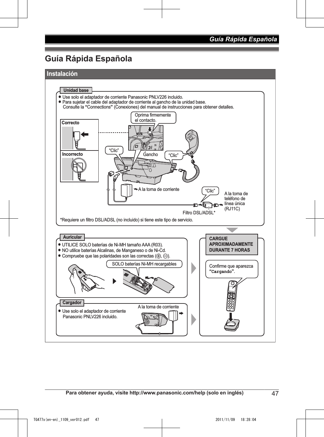 Guía Rápida Española InstalaciónUnidad baseAuricularCargadorCARGUE APROXIMADAMENTE DURANTE 7 HORASL Use solo el adaptador de corriente Panasonic PNLV226 incluido.L Para sujetar el cable del adaptador de corriente al gancho de la unidad base.Consulte la “Connections” (Conexiones) del manual de instrucciones para obtener detalles.SOLO baterías Ni-MH recargables*Requiere un filtro DSL/ADSL (no incluido) si tiene este tipo de servicio.CorrectoIncorrectoL UTILICE SOLO baterías de Ni-MH tamaño AAA (R03).L NO utilice baterías Alcalinas, de Manganeso o de Ni-Cd.L Compruebe que las polaridades son las correctas (S, T).A la toma de corrienteL Use solo el adaptador de corriente Panasonic PNLV226 incluido.“Clic” A la toma de  teléfono de  línea única (RJ11C)Filtro DSL/ADSL*GanchoConfirme que aparezca “Cargando”.“Clic”Oprima firmemente el contacto.“Clic”A la toma de corrientePara obtener ayuda, visite http://www.panasonic.com/help (solo en inglés) 47Guía Rápida Española TG477x(en-en)_1109_ver012.pdf   47 2011/11/09   18:28:04
