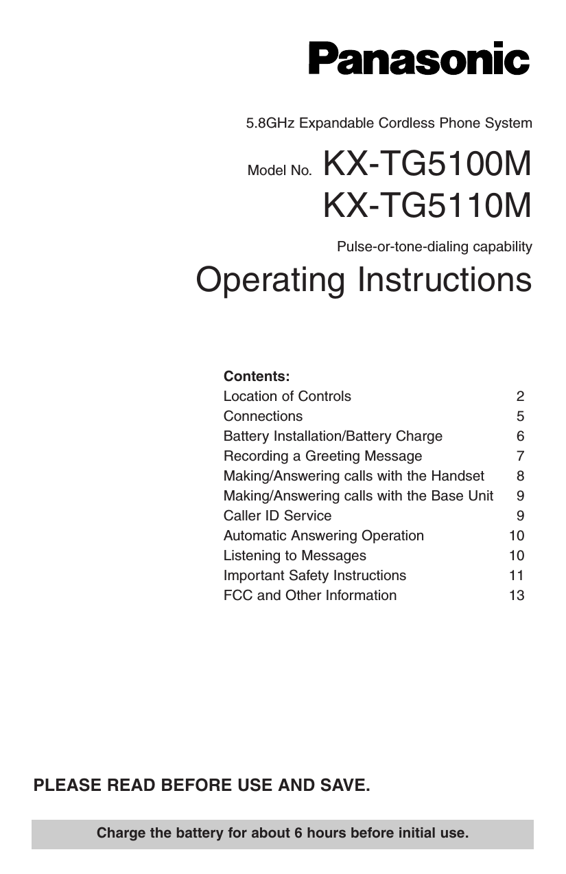 5.8GHz Expandable Cordless Phone SystemModel No. KX-TG5100MKX-TG5110MPulse-or-tone-dialing capabilityOperating InstructionsCharge the battery for about 6 hours before initial use.PLEASE READ BEFORE USE AND SAVE.Contents:Location of Controls 2Connections 5Battery Installation/Battery Charge 6Recording a Greeting Message 7Making/Answering calls with the Handset 8Making/Answering calls with the Base Unit 9Caller ID Service 9Automatic Answering Operation 10Listening to Messages 10Important Safety Instructions 11FCC and Other Information 13