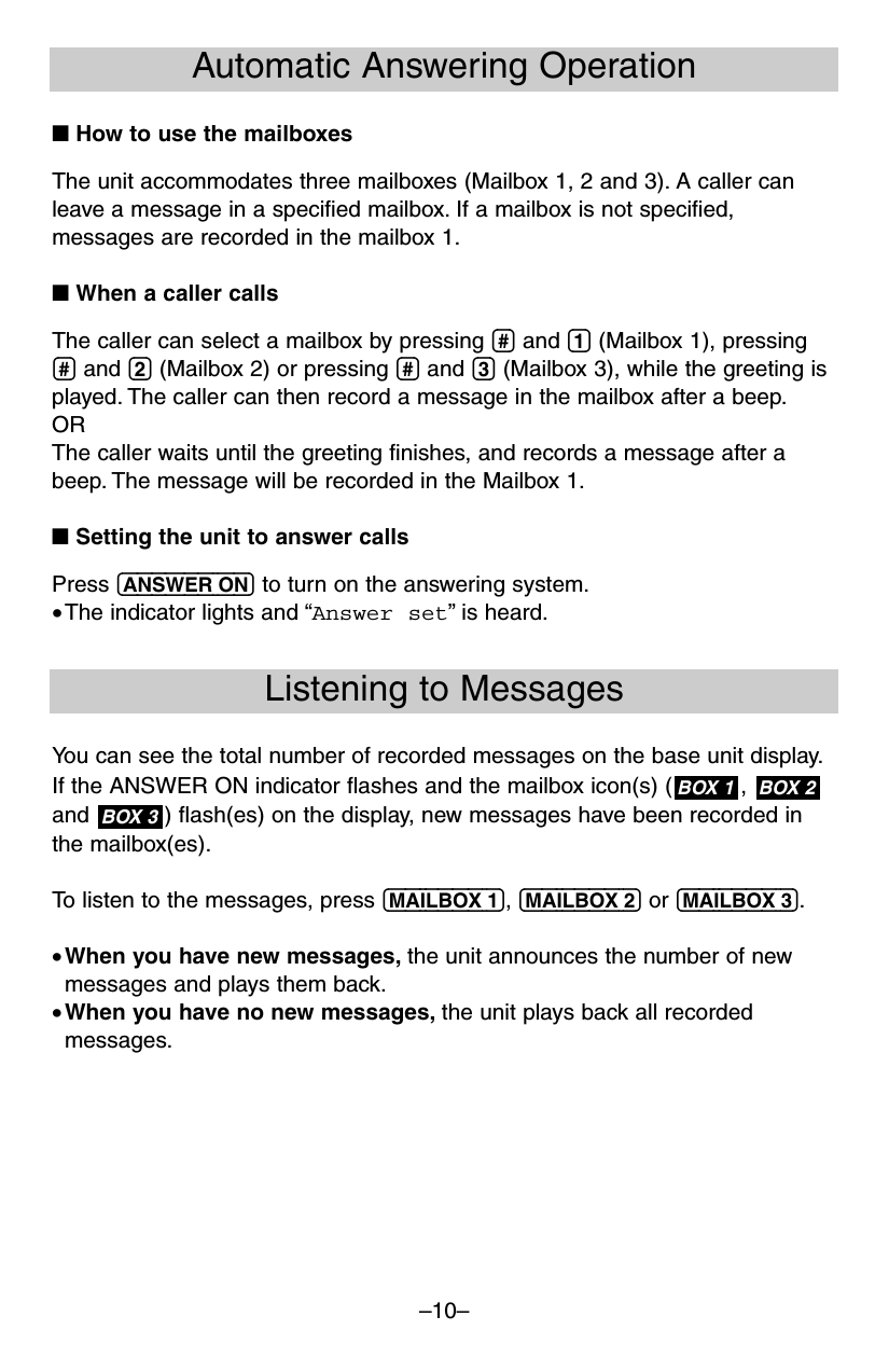 –10–Automatic Answering Operation■ How to use the mailboxesThe unit accommodates three mailboxes (Mailbox 1, 2 and 3). A caller canleave a message in a specified mailbox. If a mailbox is not specified,messages are recorded in the mailbox 1.■ When a caller callsThe caller can select a mailbox by pressing (#) and (1) (Mailbox 1), pressing(#) and (2) (Mailbox 2) or pressing (#) and (3) (Mailbox 3), while the greeting isplayed. The caller can then record a message in the mailbox after a beep.ORThe caller waits until the greeting finishes, and records a message after abeep. The message will be recorded in the Mailbox 1.■ Setting the unit to answer callsPress (ANSWER!ON) to turn on the answering system.•The indicator lights and “Answer set”is heard.Listening to MessagesYou can see the total number of recorded messages on the base unit display.If the ANSWER ON indicator flashes and the mailbox icon(s) ( ,and  ) flash(es) on the display, new messages have been recorded inthe mailbox(es).To listen to the messages, press (MAILBOX!1), (MAILBOX!2) or (MAILBOX!3).•When you have new messages, the unit announces the number of newmessages and plays them back.•When you have no new messages, the unit plays back all recordedmessages.BOX 3BOX 2BOX 1
