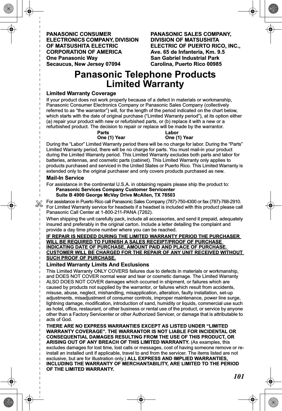 101✄PANASONIC CONSUMER ELECTRONICS COMPANY, DIVISION OF MATSUSHITA ELECTRIC CORPORATION OF AMERICA One Panasonic Way Secaucus, New Jersey 07094PANASONIC SALES COMPANY, DIVISION OF MATSUSHITA ELECTRIC OF PUERTO RICO, INC., Ave. 65 de Infanteria, Km. 9.5 San Gabriel Industrial Park Carolina, Puerto Rico 00985 Panasonic Telephone ProductsLimited WarrantyLimited Warranty CoverageIf your product does not work properly because of a defect in materials or workmanship, Panasonic Consumer Electronics Company or Panasonic Sales Company (collectively referred to as “the warrantor”) will, for the length of the period indicated on the chart below, which starts with the date of original purchase (“Limited Warranty period”), at its option either (a) repair your product with new or refurbished parts, or (b) replace it with a new or a refurbished product. The decision to repair or replace will be made by the warrantor.Parts LaborOne (1) Year One (1) YearDuring the “Labor” Limited Warranty period there will be no charge for labor. During the “Parts” Limited Warranty period, there will be no charge for parts. You must mail-in your product during the Limited Warranty period. This Limited Warranty excludes both parts and labor for batteries, antennas, and cosmetic parts (cabinet). This Limited Warranty only applies to products purchased and serviced in the United States or Puerto Rico. This Limited Warranty is extended only to the original purchaser and only covers products purchased as new.Mail-In ServiceFor assistance in the continental U.S.A. in obtaining repairs please ship the product to:Panasonic Services Company Customer ServicenterSuite B 4900 George McVay Drive McAllen, TX 78503For assistance in Puerto Rico call Panasonic Sales Company (787)-750-4300 or fax (787)-768-2910.For Limited Warranty service for headsets if a headset is included with this product please call Panasonic Call Center at 1-800-211-PANA (7262).When shipping the unit carefully pack, include all accessories, and send it prepaid, adequately insured and preferably in the original carton. Include a letter detailing the complaint and provide a day time phone number where you can be reached.IF REPAIR IS NEEDED DURING THE LIMITED WARRANTY PERIOD THE PURCHASER WILL BE REQUIRED TO FURNISH A SALES RECEIPT/PROOF OF PURCHASE INDICATING DATE OF PURCHASE, AMOUNT PAID AND PLACE OF PURCHASE. CUSTOMER WILL BE CHARGED FOR THE REPAIR OF ANY UNIT RECEIVED WITHOUT SUCH PROOF OF PURCHASE.Limited Warranty Limits And ExclusionsThis Limited Warranty ONLY COVERS failures due to defects in materials or workmanship, and DOES NOT COVER normal wear and tear or cosmetic damage. The Limited Warranty ALSO DOES NOT COVER damages which occurred in shipment, or failures which are caused by products not supplied by the warrantor, or failures which result from accidents, misuse, abuse, neglect, mishandling, misapplication, alteration, faulty installation, set-up adjustments, misadjustment of consumer controls, improper maintenance, power line surge, lightning damage, modification, introduction of sand, humidity or liquids, commercial use such as hotel, office, restaurant, or other business or rental use of the product, or service by anyone other than a Factory Servicenter or other Authorized Servicer, or damage that is attributable to acts of God.THERE ARE NO EXPRESS WARRANTIES EXCEPT AS LISTED UNDER “LIMITED WARRANTY COVERAGE”. THE WARRANTOR IS NOT LIABLE FOR INCIDENTAL OR CONSEQUENTIAL DAMAGES RESULTING FROM THE USE OF THIS PRODUCT, OR ARISING OUT OF ANY BREACH OF THIS LIMITED WARRANTY. (As examples, this excludes damages for lost time, lost calls or messages, cost of having someone remove or re-install an installed unit if applicable, travel to and from the servicer. The items listed are not exclusive, but are for illustration only.) ALL EXPRESS AND IMPLIED WARRANTIES, INCLUDING THE WARRANTY OF MERCHANTABILITY, ARE LIMITED TO THE PERIOD OF THE LIMITED WARRANTY.