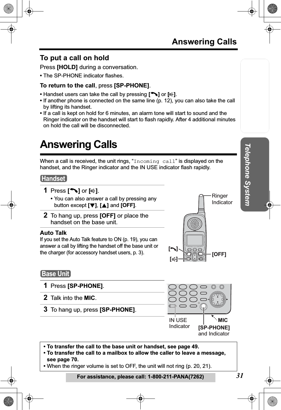 Useful InformationAnswering SystemPreparation31Answering CallsFor assistance, please call: 1-800-211-PANA(7262)Telephone SystemTo put a call on holdPress [HOLD] during a conversation.•The SP-PHONE indicator flashes.To return to the call, press [SP-PHONE].•Handset users can take the call by pressing [C]or [s].•If another phone is connected on the same line (p. 12), you can also take the call by lifting its handset.•If a call is kept on hold for 6 minutes, an alarm tone will start to sound and the Ringer indicator on the handset will start to flash rapidly. After 4 additional minutes on hold the call will be disconnected.Answering CallsWhen a call is received, the unit rings, “Incoming call” is displayed on the handset, and the Ringer indicator and the IN USE indicator flash rapidly. 1Press [C]or [s].•You can also answer a call by pressing any button except [d], [B] and [OFF].2To hang up, press [OFF] or place the handset on the base unit. Auto TalkIf you set the Auto Talk feature to ON (p. 19), you can answer a call by lifting the handset off the base unit or the charger (for accessory handset users, p. 3).1Press [SP-PHONE].2Talk into the MIC.3To hang up, press [SP-PHONE].• To transfer the call to the base unit or handset, see page 49. • To transfer the call to a mailbox to allow the caller to leave a message, see page 70.•When the ringer volume is set to OFF, the unit will not ring (p. 20, 21). Handset[   ][    ][OFF]RingerIndicatorBase UnitMIC[SP-PHONE]and IndicatorIN USEIndicator