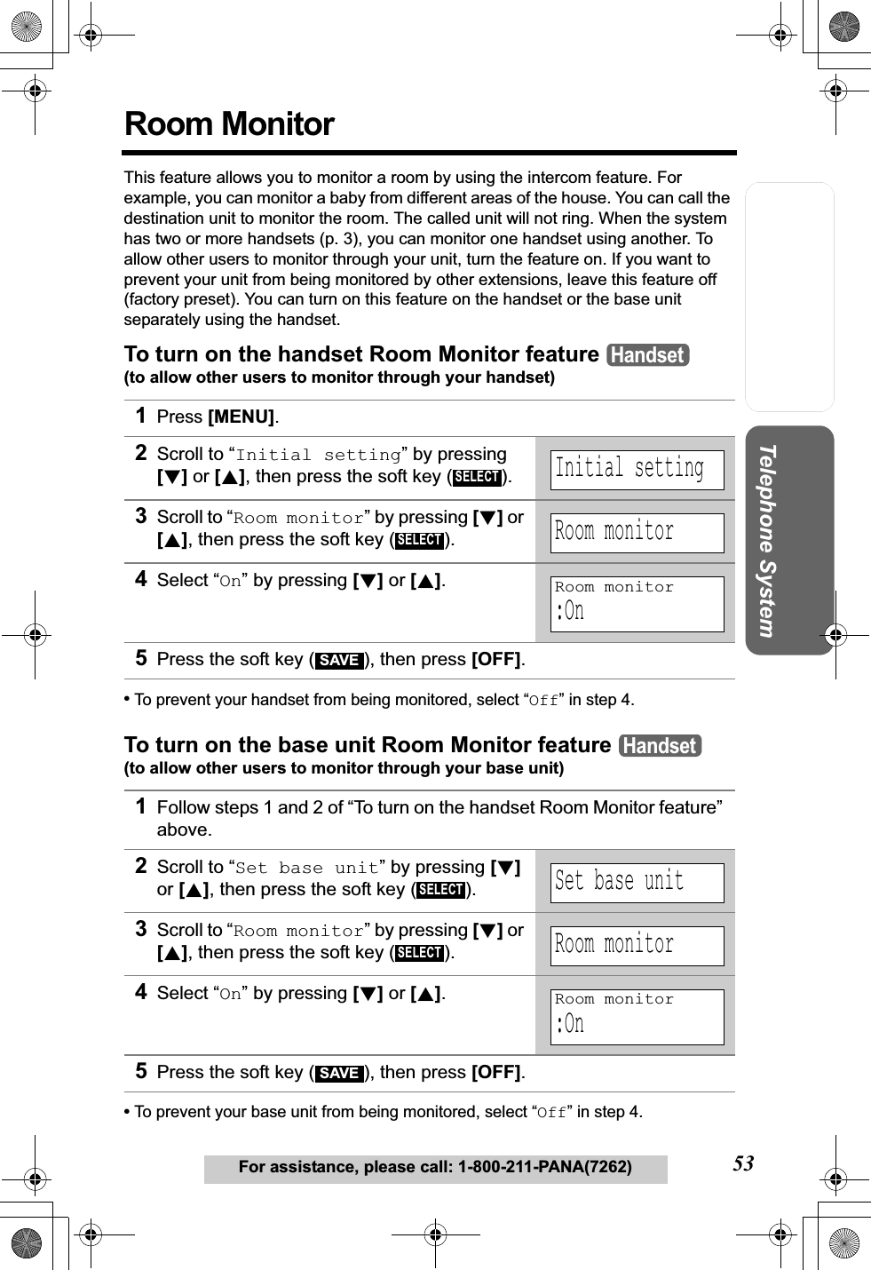 Useful InformationAnswering SystemPreparation53For assistance, please call: 1-800-211-PANA(7262)Telephone SystemRoom MonitorThis feature allows you to monitor a room by using the intercom feature. For example, you can monitor a baby from different areas of the house. You can call the destination unit to monitor the room. The called unit will not ring. When the system has two or more handsets (p. 3), you can monitor one handset using another. To allow other users to monitor through your unit, turn the feature on. If you want to prevent your unit from being monitored by other extensions, leave this feature off (factory preset). You can turn on this feature on the handset or the base unit separately using the handset.To turn on the handset Room Monitor feature (to allow other users to monitor through your handset)•To prevent your handset from being monitored, select “Off” in step 4.To turn on the base unit Room Monitor feature (to allow other users to monitor through your base unit)•To prevent your base unit from being monitored, select “Off” in step 4.1Press [MENU].2Scroll to “Initial setting” by pressing [d]or [B], then press the soft key ( ). 3Scroll to “Room monitor” by pressing [d]or [B], then press the soft key ( ). 4Select “On” by pressing [d]or [B].5Press the soft key ( ), then press [OFF].1Follow steps 1 and 2 of “To turn on the handset Room Monitor feature” above.2Scroll to “Set base unit” by pressing [d]or [B], then press the soft key ( ). 3Scroll to “Room monitor” by pressing [d]or [B], then press the soft key ( ).4Select “On” by pressing [d]or [B].5Press the soft key ( ), then press [OFF].HandsetSELECTInitial settingSELECTRoom monitorRoom monitor:OnSAVEHandsetSELECTSet base unitSELECTRoom monitorRoom monitor:OnSAVE