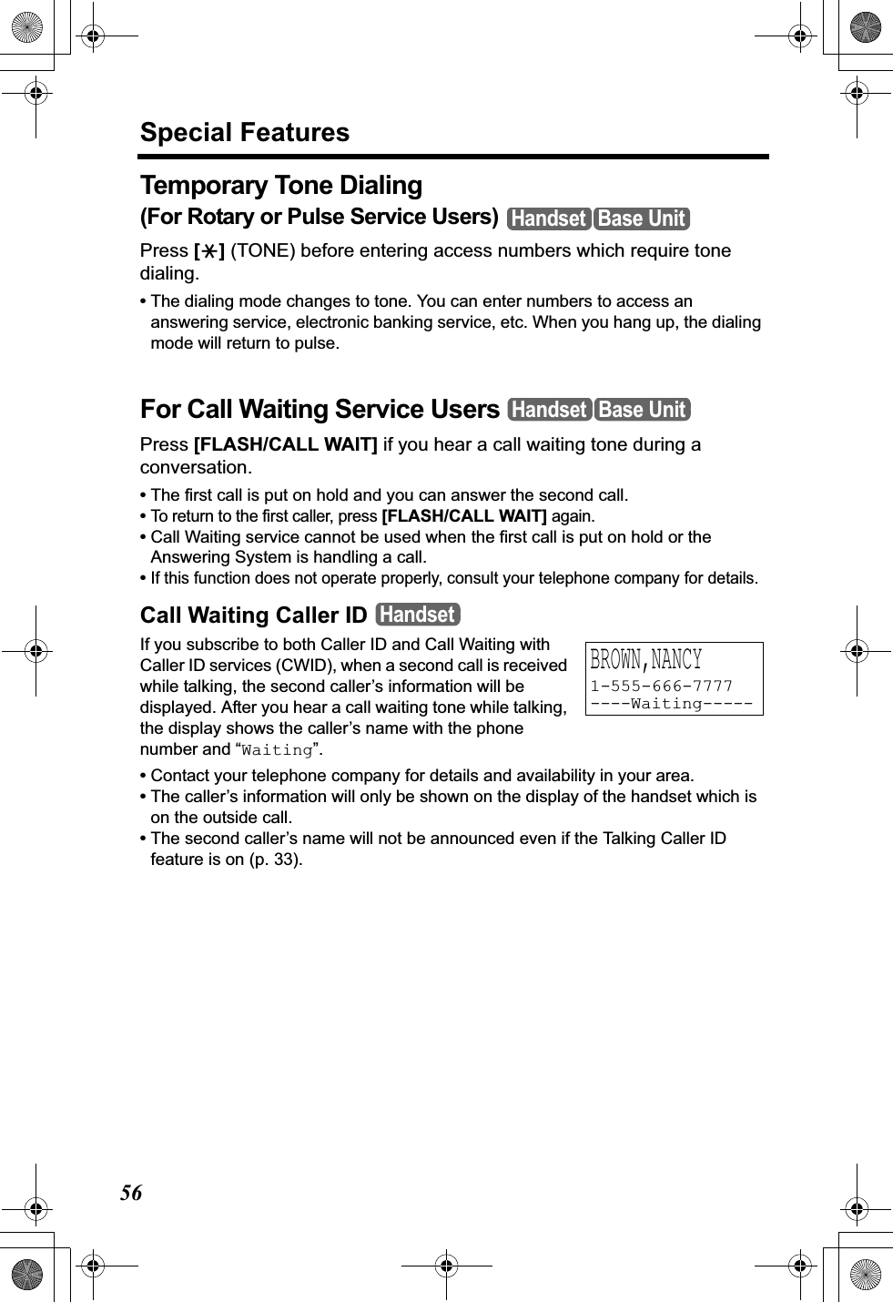 Special Features56Temporary Tone Dialing(For Rotary or Pulse Service Users) Press [*] (TONE) before entering access numbers which require tone dialing.•The dialing mode changes to tone. You can enter numbers to access an answering service, electronic banking service, etc. When you hang up, the dialing mode will return to pulse.For Call Waiting Service Users Press [FLASH/CALL WAIT] if you hear a call waiting tone during a conversation.•The first call is put on hold and you can answer the second call.•To return to the first caller, press [FLASH/CALL WAIT] again.•Call Waiting service cannot be used when the first call is put on hold or the Answering System is handling a call.•If this function does not operate properly, consult your telephone company for details.Call Waiting Caller IDIf you subscribe to both Caller ID and Call Waiting with Caller ID services (CWID), when a second call is received while talking, the second caller’s information will be displayed. After you hear a call waiting tone while talking, the display shows the caller’s name with the phone number and “Waiting”.•Contact your telephone company for details and availability in your area.•The caller’s information will only be shown on the display of the handset which is on the outside call.•The second caller’s name will not be announced even if the Talking Caller ID feature is on (p. 33).Handset Base UnitHandset Base UnitHandsetBROWN,NANCY1-555-666-7777----Waiting-----