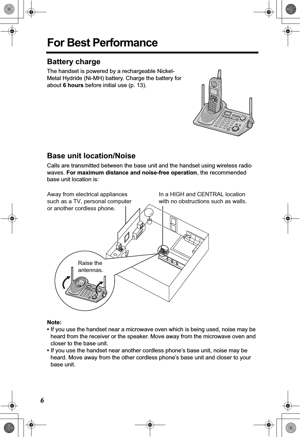 6For Best PerformanceBattery chargeThe handset is powered by a rechargeable Nickel-Metal Hydride (Ni-MH) battery. Charge the battery for about 6 hours before initial use (p. 13).Base unit location/NoiseCalls are transmitted between the base unit and the handset using wireless radio waves. For maximum distance and noise-free operation, the recommended base unit location is:Note:•If you use the handset near a microwave oven which is being used, noise may be heard from the receiver or the speaker. Move away from the microwave oven and closer to the base unit.•If you use the handset near another cordless phone’s base unit, noise may be heard. Move away from the other cordless phone’s base unit and closer to your base unit.Away from electrical appliancessuch as a TV, personal computeror another cordless phone.In a HIGH and CENTRAL location with no obstructions such as walls.Raise the antennas.