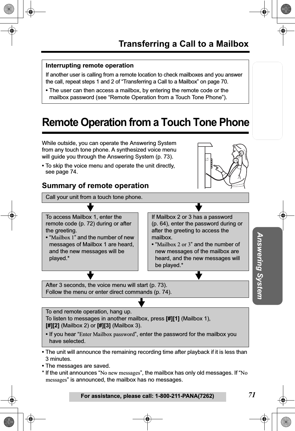 Telephone System Useful InformationAnswering SystemPreparation71For assistance, please call: 1-800-211-PANA(7262)Transferring a Call to a MailboxRemote Operation from a Touch Tone PhoneWhile outside, you can operate the Answering System from any touch tone phone. A synthesized voice menu will guide you through the Answering System (p. 73).•To skip the voice menu and operate the unit directly, see page 74.Summary of remote operation•The unit will announce the remaining recording time after playback if it is less than 3 minutes.•The messages are saved.* If the unit announces “No new messages”, the mailbox has only old messages. If “Nomessages” is announced, the mailbox has no messages.Interrupting remote operationIf another user is calling from a remote location to check mailboxes and you answer the call, repeat steps 1 and 2 of “Transferring a Call to a Mailbox” on page 70.•The user can then access a mailbox, by entering the remote code or the mailbox password (see “Remote Operation from a Touch Tone Phone”).Call your unit from a touch tone phone.To access Mailbox 1, enter the remote code (p. 72) during or after the greeting.•“Mailbox 1” and the number of new messages of Mailbox 1 are heard, and the new messages will be played.*If Mailbox 2 or 3 has a password (p. 64), enter the password during or after the greeting to access the mailbox.•“Mailbox 2 or 3” and the number of new messages of the mailbox are heard, and the new messages will be played.*After 3 seconds, the voice menu will start (p. 73).Follow the menu or enter direct commands (p. 74).To end remote operation, hang up.To listen to messages in another mailbox, press [#][1] (Mailbox 1), [#][2] (Mailbox 2) or [#][3] (Mailbox 3).•If you hear “Enter Mailbox password”, enter the password for the mailbox you have selected.