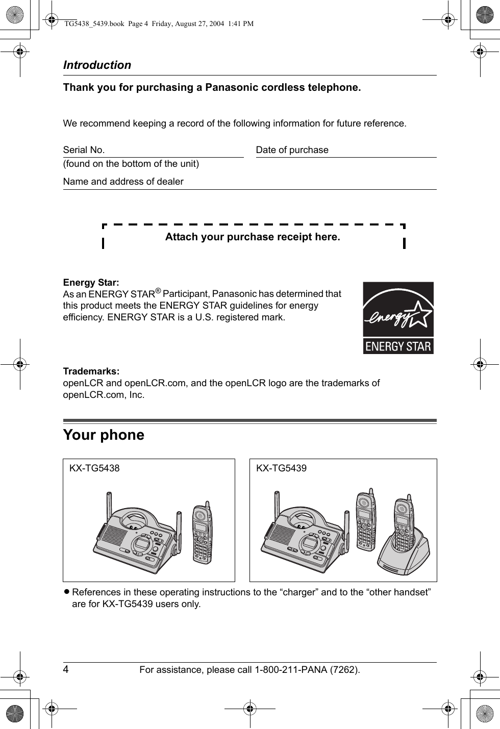 Introduction4For assistance, please call 1-800-211-PANA (7262).Thank you for purchasing a Panasonic cordless telephone.We recommend keeping a record of the following information for future reference.Attach your purchase receipt here.Trademarks:openLCR and openLCR.com, and the openLCR logo are the trademarks of openLCR.com, Inc.Your phoneLReferences in these operating instructions to the “charger” and to the “other handset” are for KX-TG5439 users only.Serial No. Date of purchase(found on the bottom of the unit)Name and address of dealerEnergy Star:As an ENERGY STAR® Participant, Panasonic has determined that this product meets the ENERGY STAR guidelines for energy efficiency. ENERGY STAR is a U.S. registered mark.KX-TG5438 KX-TG5439TG5438_5439.book  Page 4  Friday, August 27, 2004  1:41 PM